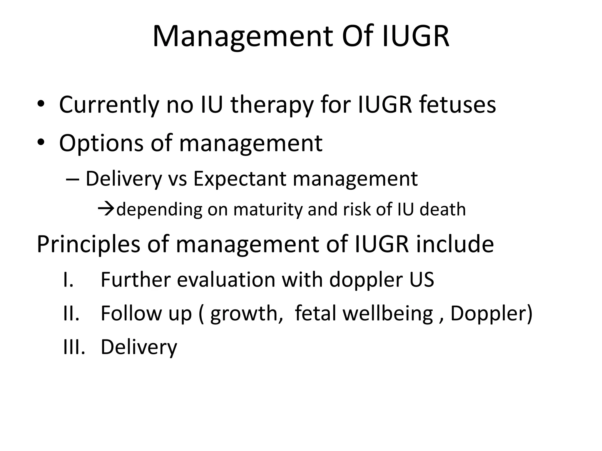 Management Of IUGR
• Currently no IU therapy for IUGR fetuses
• Options of management
– Delivery vs Expectant management
depending on maturity and risk of IU death
Principles of management of IUGR include
I. Further evaluation with doppler US
II. Follow up ( growth, fetal wellbeing , Doppler)
III. Delivery
 