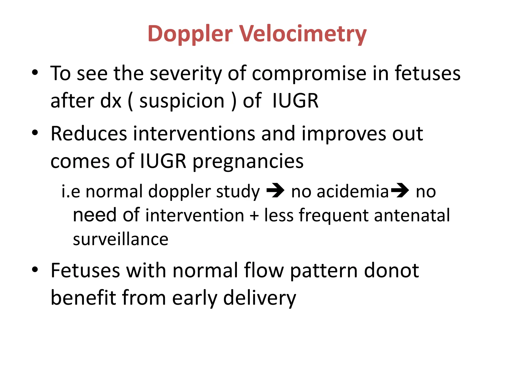 Doppler Velocimetry
• To see the severity of compromise in fetuses
after dx ( suspicion ) of IUGR
• Reduces interventions and improves out
comes of IUGR pregnancies
i.e normal doppler study  no acidemia no
need of intervention + less frequent antenatal
surveillance
• Fetuses with normal flow pattern donot
benefit from early delivery
 