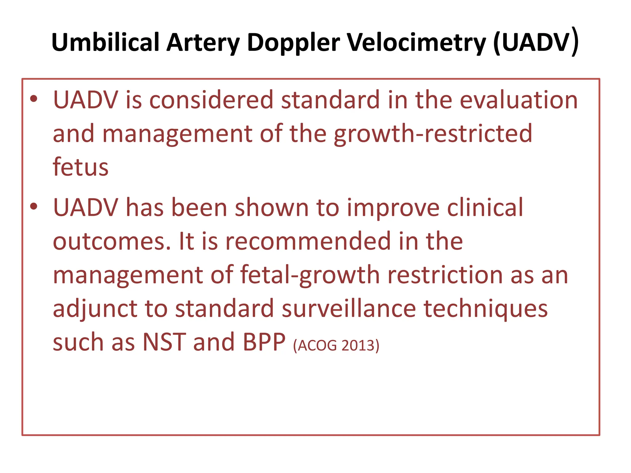 Umbilical Artery Doppler Velocimetry (UADV)
• UADV is considered standard in the evaluation
and management of the growth-restricted
fetus
• UADV has been shown to improve clinical
outcomes. It is recommended in the
management of fetal-growth restriction as an
adjunct to standard surveillance techniques
such as NST and BPP (ACOG 2013)
 