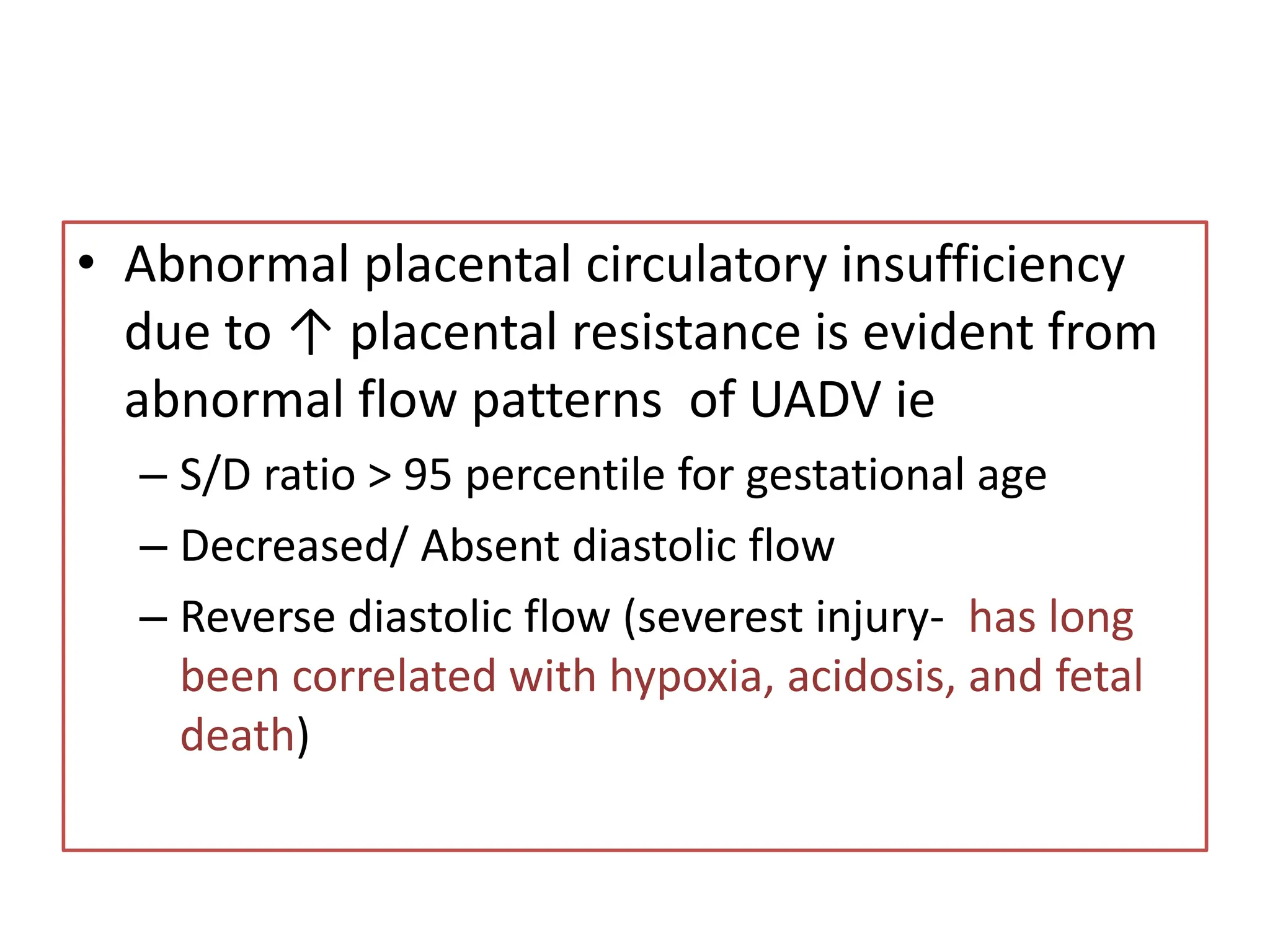 • Abnormal placental circulatory insufficiency
due to ↑ placental resistance is evident from
abnormal flow patterns of UADV ie
– S/D ratio > 95 percentile for gestational age
– Decreased/ Absent diastolic flow
– Reverse diastolic flow (severest injury- has long
been correlated with hypoxia, acidosis, and fetal
death)
 