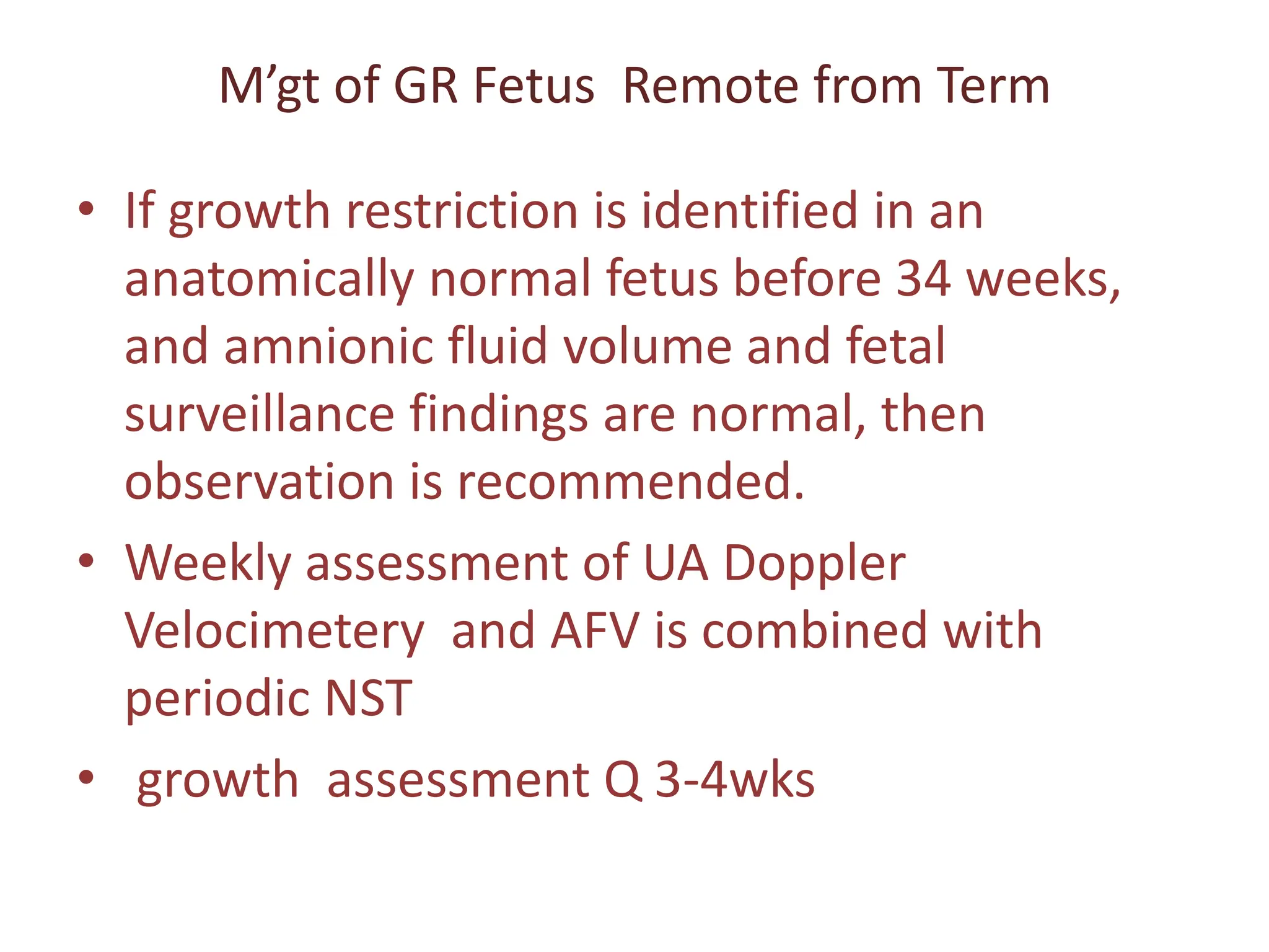 M’gt of GR Fetus Remote from Term
• If growth restriction is identified in an
anatomically normal fetus before 34 weeks,
and amnionic fluid volume and fetal
surveillance findings are normal, then
observation is recommended.
• Weekly assessment of UA Doppler
Velocimetery and AFV is combined with
periodic NST
• growth assessment Q 3-4wks
 