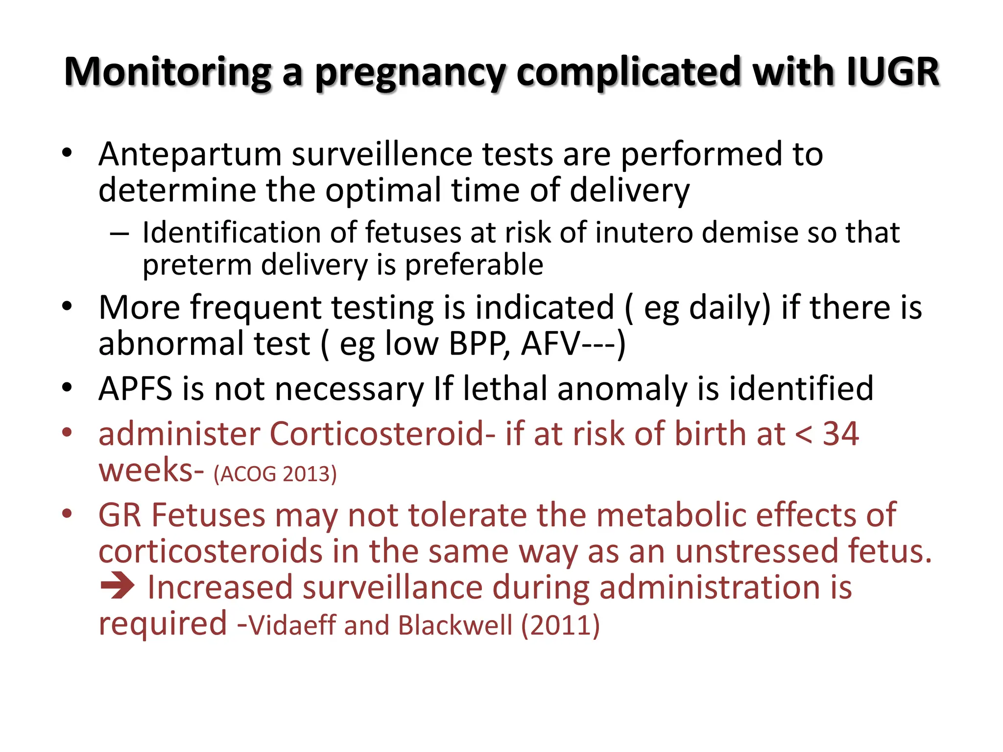 Monitoring a pregnancy complicated with IUGR
• Antepartum surveillence tests are performed to
determine the optimal time of delivery
– Identification of fetuses at risk of inutero demise so that
preterm delivery is preferable
• More frequent testing is indicated ( eg daily) if there is
abnormal test ( eg low BPP, AFV---)
• APFS is not necessary If lethal anomaly is identified
• administer Corticosteroid- if at risk of birth at < 34
weeks- (ACOG 2013)
• GR Fetuses may not tolerate the metabolic effects of
corticosteroids in the same way as an unstressed fetus.
 Increased surveillance during administration is
required -Vidaeff and Blackwell (2011)
 