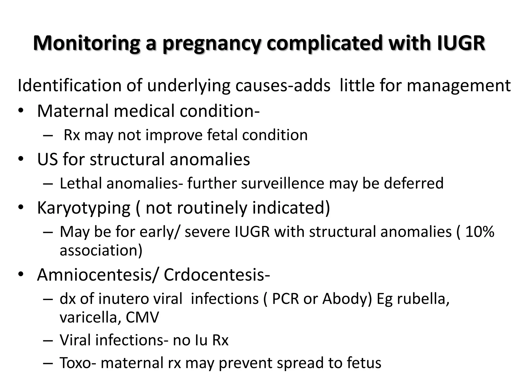 Monitoring a pregnancy complicated with IUGR
Identification of underlying causes-adds little for management
• Maternal medical condition-
– Rx may not improve fetal condition
• US for structural anomalies
– Lethal anomalies- further surveillence may be deferred
• Karyotyping ( not routinely indicated)
– May be for early/ severe IUGR with structural anomalies ( 10%
association)
• Amniocentesis/ Crdocentesis-
– dx of inutero viral infections ( PCR or Abody) Eg rubella,
varicella, CMV
– Viral infections- no Iu Rx
– Toxo- maternal rx may prevent spread to fetus
 