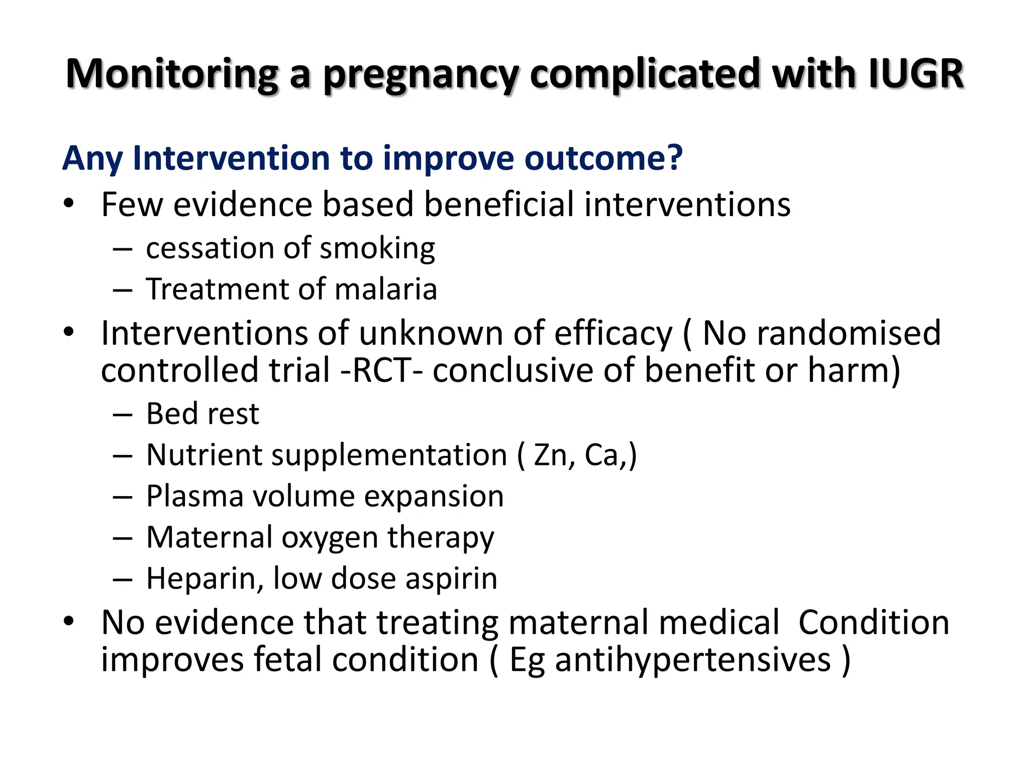 Monitoring a pregnancy complicated with IUGR
Any Intervention to improve outcome?
• Few evidence based beneficial interventions
– cessation of smoking
– Treatment of malaria
• Interventions of unknown of efficacy ( No randomised
controlled trial -RCT- conclusive of benefit or harm)
– Bed rest
– Nutrient supplementation ( Zn, Ca,)
– Plasma volume expansion
– Maternal oxygen therapy
– Heparin, low dose aspirin
• No evidence that treating maternal medical Condition
improves fetal condition ( Eg antihypertensives )
 