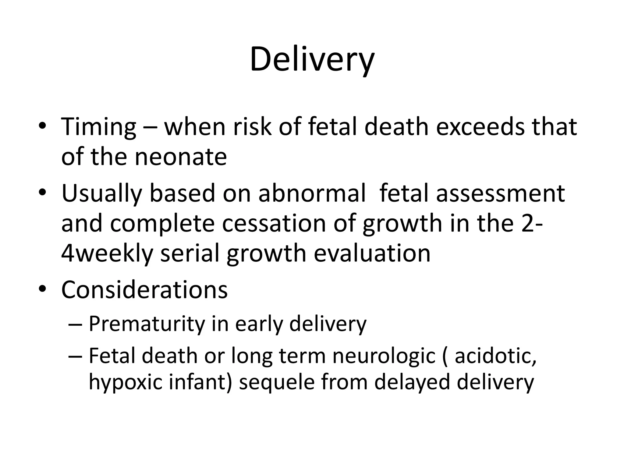 Delivery
• Timing – when risk of fetal death exceeds that
of the neonate
• Usually based on abnormal fetal assessment
and complete cessation of growth in the 2-
4weekly serial growth evaluation
• Considerations
– Prematurity in early delivery
– Fetal death or long term neurologic ( acidotic,
hypoxic infant) sequele from delayed delivery
 