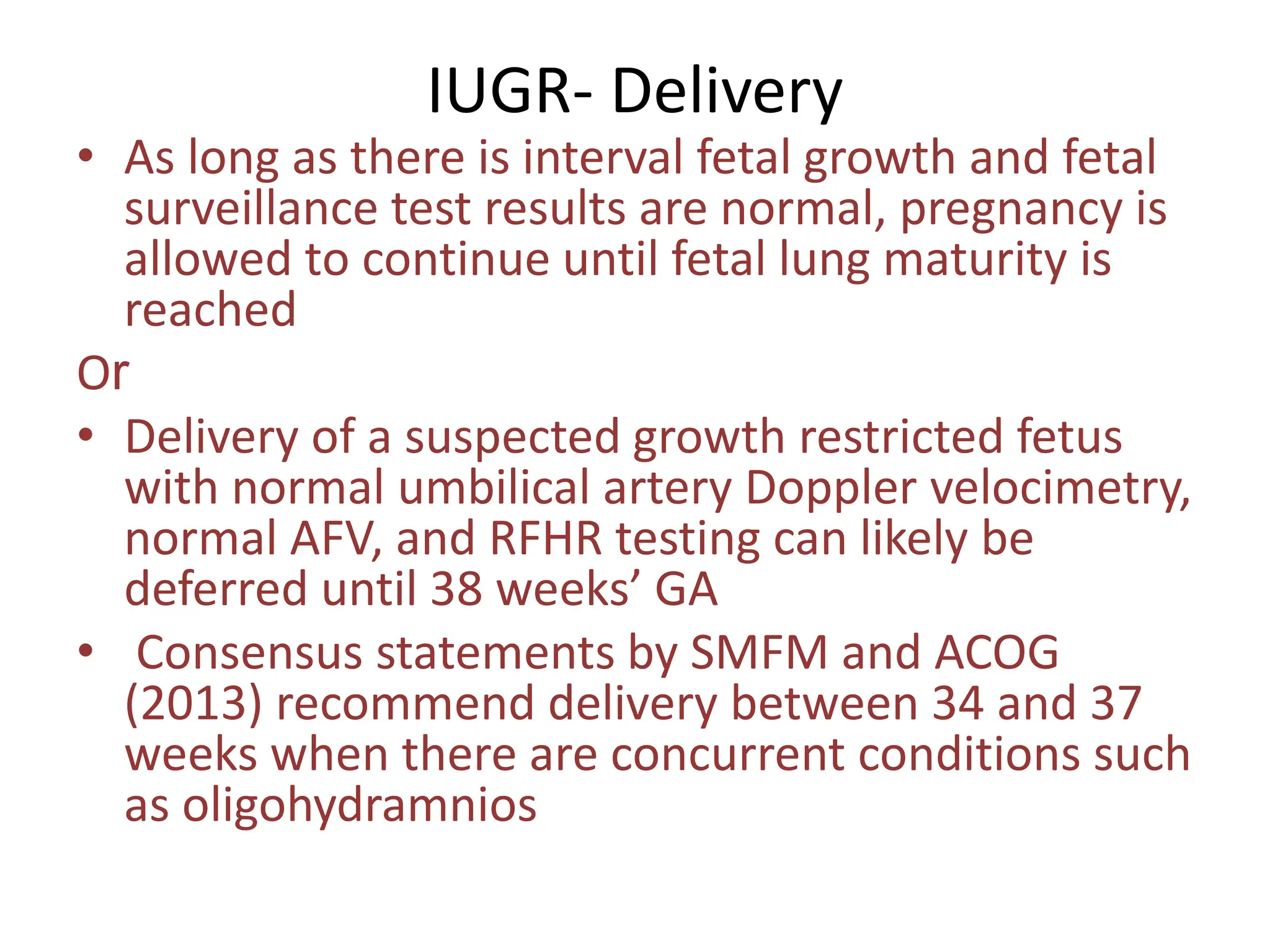 IUGR- Delivery
• As long as there is interval fetal growth and fetal
surveillance test results are normal, pregnancy is
allowed to continue until fetal lung maturity is
reached
Or
• Delivery of a suspected growth restricted fetus
with normal umbilical artery Doppler velocimetry,
normal AFV, and RFHR testing can likely be
deferred until 38 weeks’ GA
• Consensus statements by SMFM and ACOG
(2013) recommend delivery between 34 and 37
weeks when there are concurrent conditions such
as oligohydramnios
 