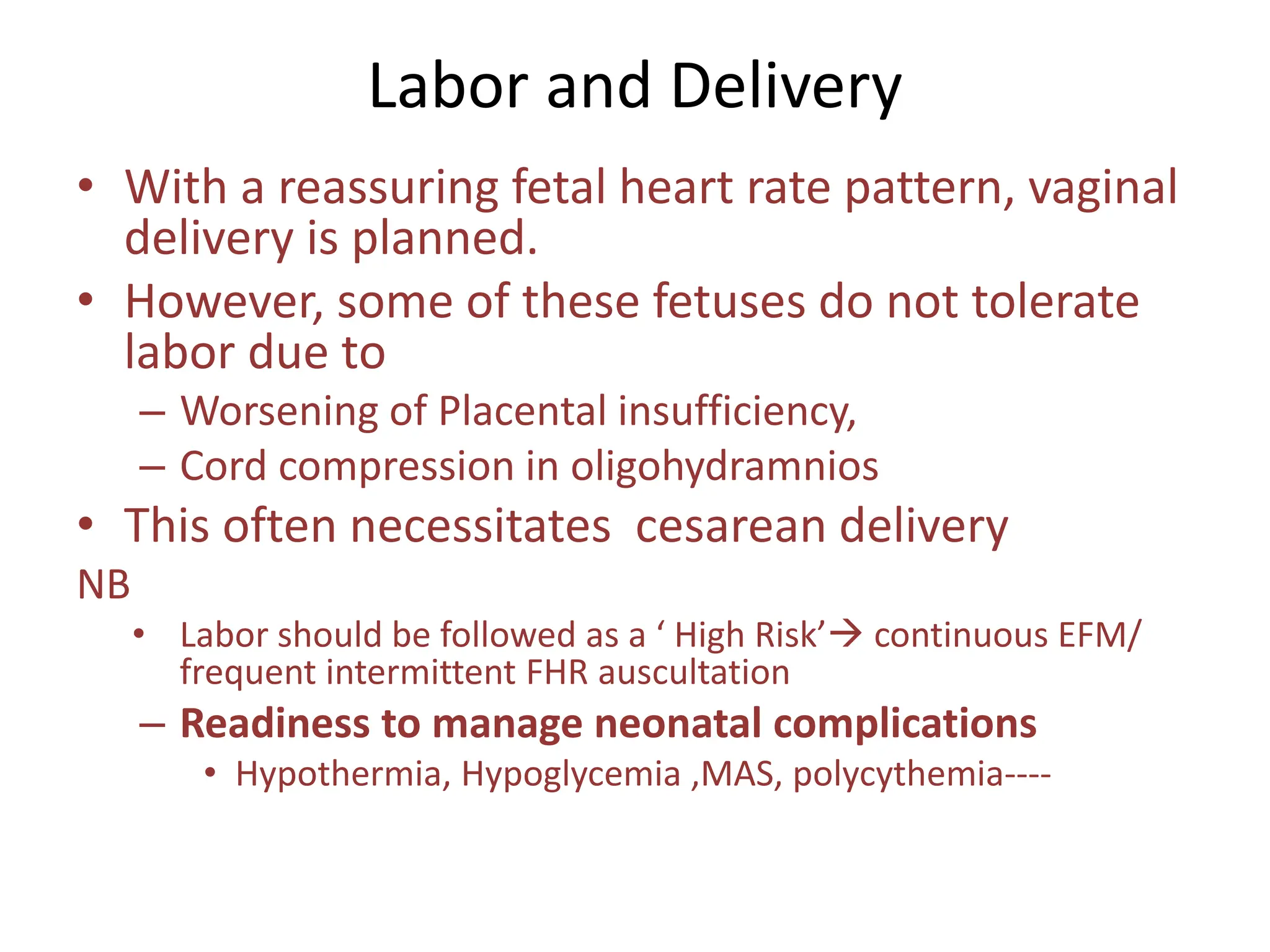 Labor and Delivery
• With a reassuring fetal heart rate pattern, vaginal
delivery is planned.
• However, some of these fetuses do not tolerate
labor due to
– Worsening of Placental insufficiency,
– Cord compression in oligohydramnios
• This often necessitates cesarean delivery
NB
• Labor should be followed as a ‘ High Risk’ continuous EFM/
frequent intermittent FHR auscultation
– Readiness to manage neonatal complications
• Hypothermia, Hypoglycemia ,MAS, polycythemia----
 