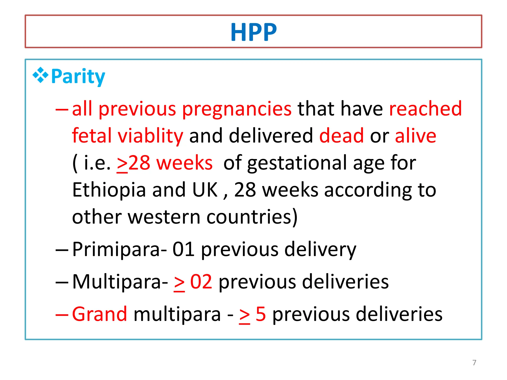 HPP
Parity
–all previous pregnancies that have reached
fetal viablity and delivered dead or alive
( i.e. >28 weeks of gestational age for
Ethiopia and UK , 28 weeks according to
other western countries)
–Primipara- 01 previous delivery
–Multipara- > 02 previous deliveries
–Grand multipara - > 5 previous deliveries
7
 