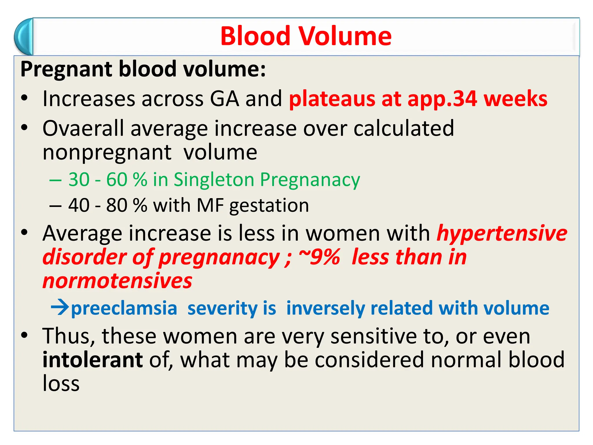 Blood Volume
Pregnant blood volume:
• Increases across GA and plateaus at app.34 weeks
• Ovaerall average increase over calculated
nonpregnant volume
– 30 - 60 % in Singleton Pregnanacy
– 40 - 80 % with MF gestation
• Average increase is less in women with hypertensive
disorder of pregnanacy ; ~9% less than in
normotensives
preeclamsia severity is inversely related with volume
• Thus, these women are very sensitive to, or even
intolerant of, what may be considered normal blood
loss
 