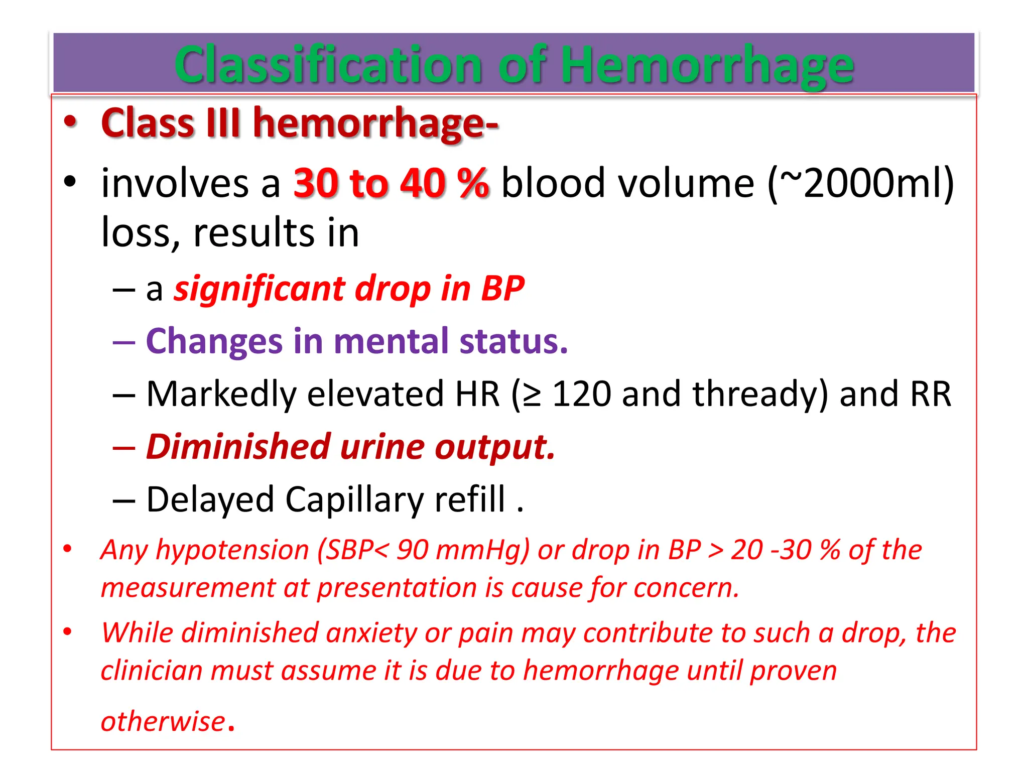 Classification of Hemorrhage
• Class III hemorrhage-
• involves a 30 to 40 % blood volume (~2000ml)
loss, results in
– a significant drop in BP
– Changes in mental status.
– Markedly elevated HR (≥ 120 and thready) and RR
– Diminished urine output.
– Delayed Capillary refill .
• Any hypotension (SBP< 90 mmHg) or drop in BP > 20 -30 % of the
measurement at presentation is cause for concern.
• While diminished anxiety or pain may contribute to such a drop, the
clinician must assume it is due to hemorrhage until proven
otherwise.
 