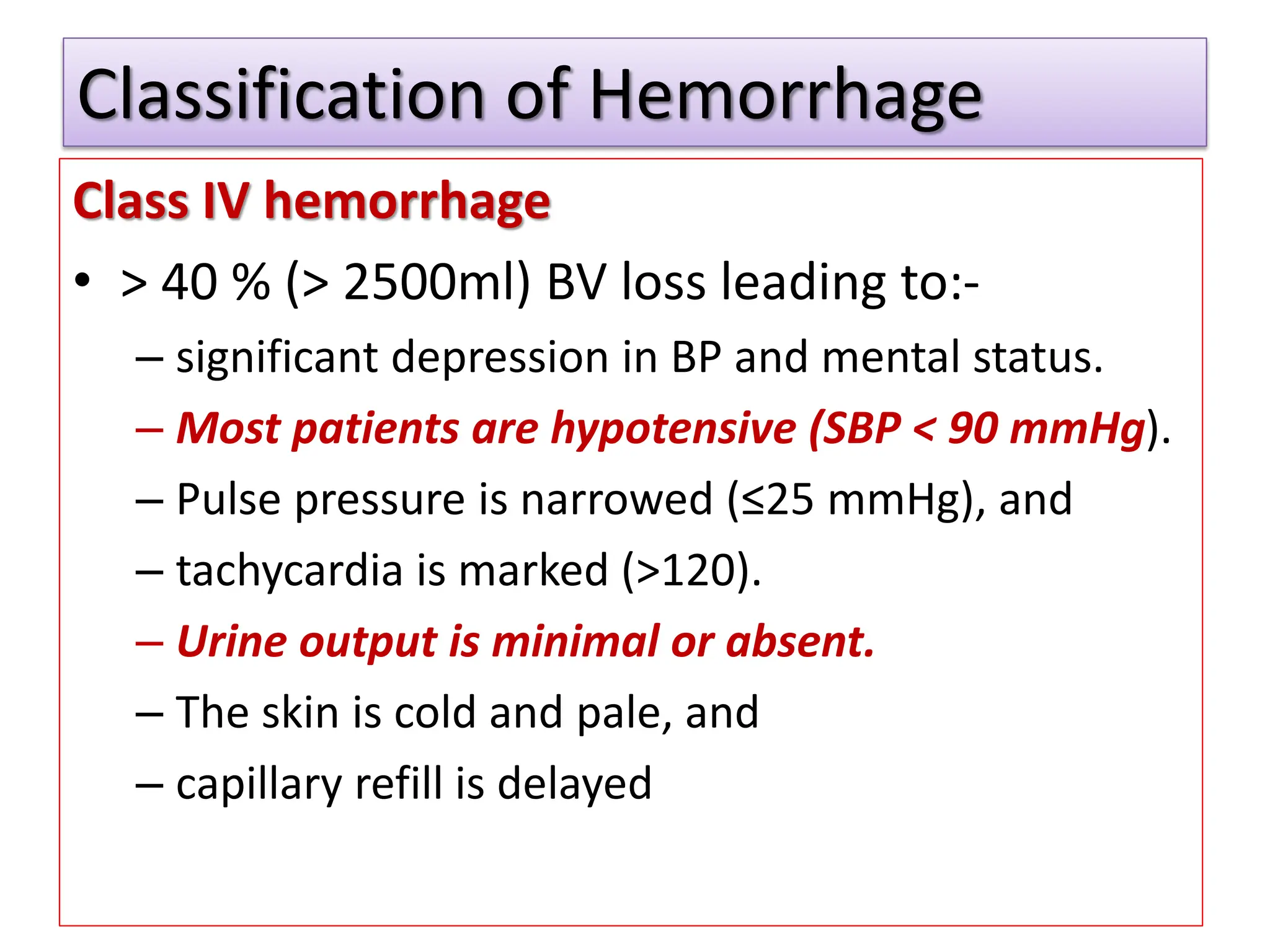 Classification of Hemorrhage
Class IV hemorrhage
• > 40 % (> 2500ml) BV loss leading to:-
– significant depression in BP and mental status.
– Most patients are hypotensive (SBP < 90 mmHg).
– Pulse pressure is narrowed (≤25 mmHg), and
– tachycardia is marked (>120).
– Urine output is minimal or absent.
– The skin is cold and pale, and
– capillary refill is delayed
 