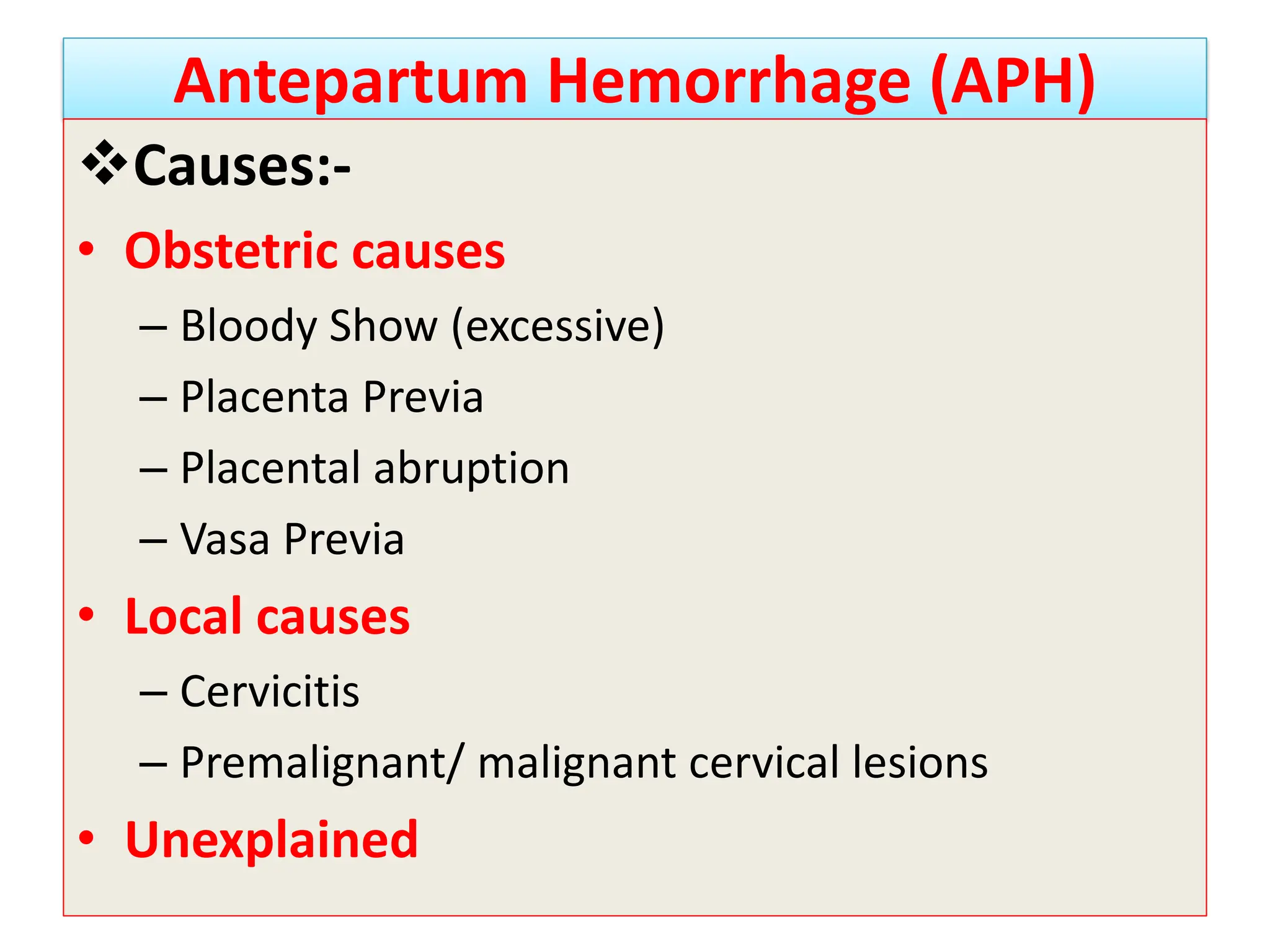 Antepartum Hemorrhage (APH)
Causes:-
• Obstetric causes
– Bloody Show (excessive)
– Placenta Previa
– Placental abruption
– Vasa Previa
• Local causes
– Cervicitis
– Premalignant/ malignant cervical lesions
• Unexplained
 