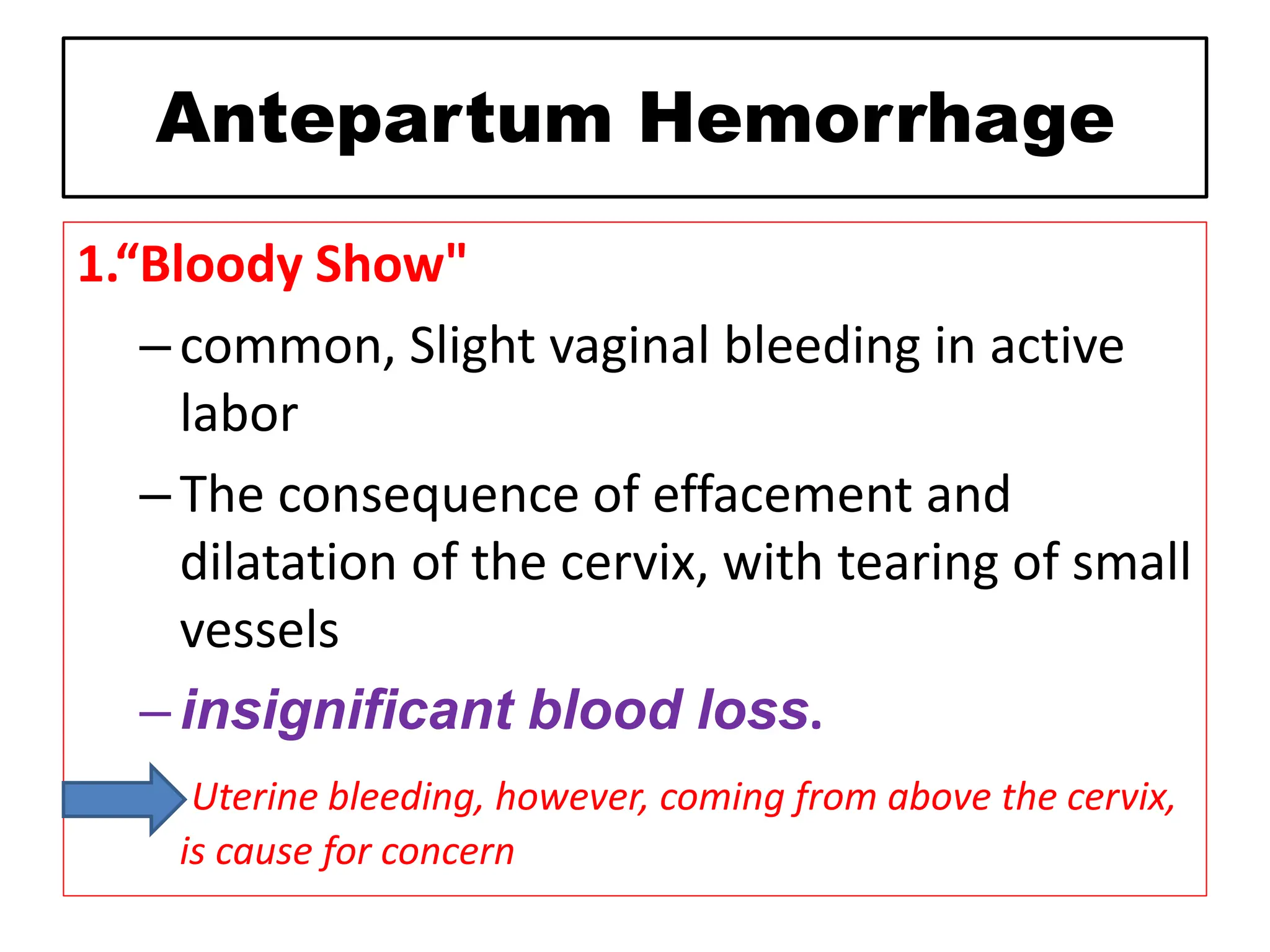 Antepartum Hemorrhage
1.“Bloody Show"
–common, Slight vaginal bleeding in active
labor
–The consequence of effacement and
dilatation of the cervix, with tearing of small
vessels
–insignificant blood loss.
Uterine bleeding, however, coming from above the cervix,
is cause for concern
 