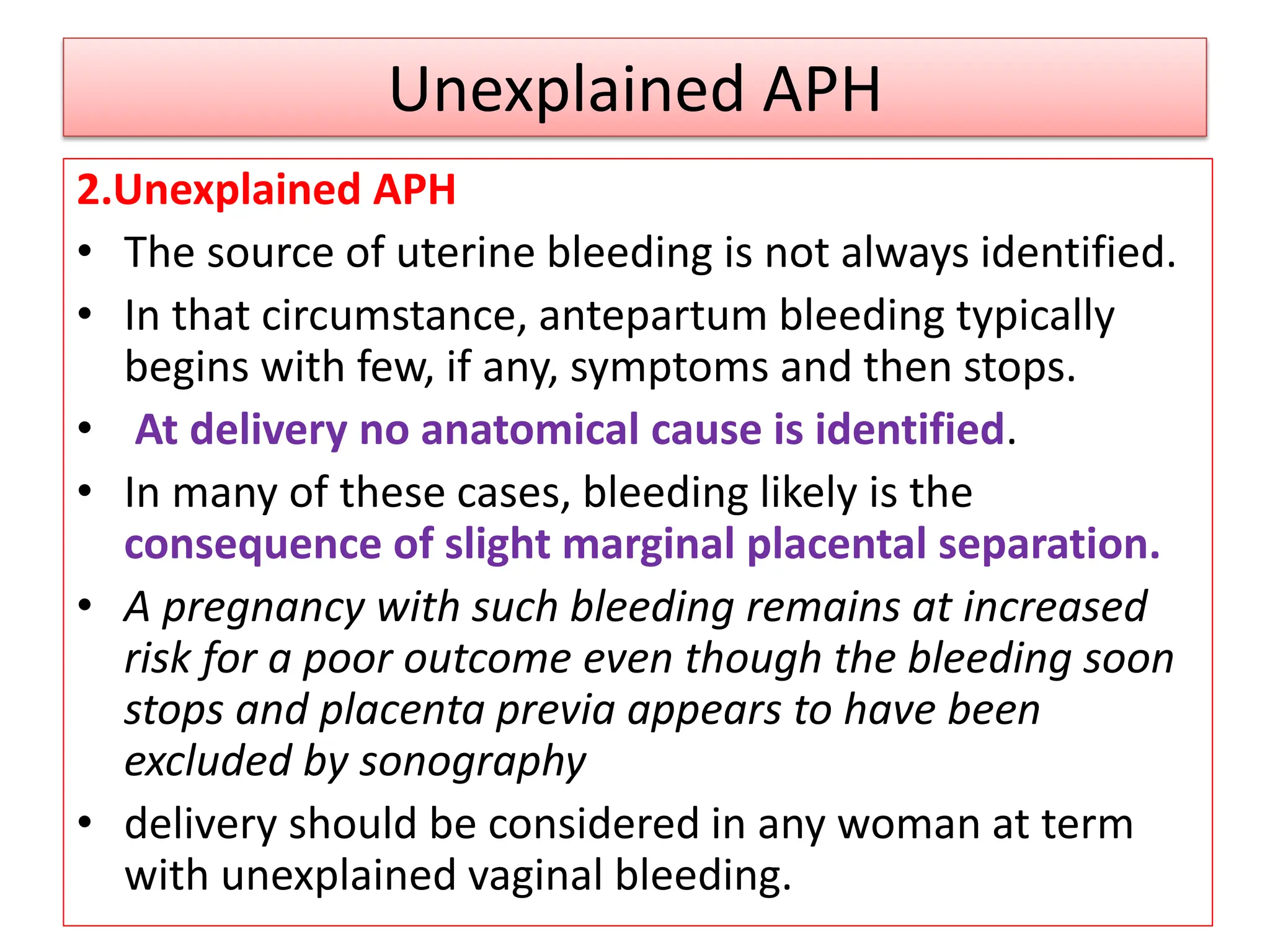 Unexplained APH
2.Unexplained APH
• The source of uterine bleeding is not always identified.
• In that circumstance, antepartum bleeding typically
begins with few, if any, symptoms and then stops.
• At delivery no anatomical cause is identified.
• In many of these cases, bleeding likely is the
consequence of slight marginal placental separation.
• A pregnancy with such bleeding remains at increased
risk for a poor outcome even though the bleeding soon
stops and placenta previa appears to have been
excluded by sonography
• delivery should be considered in any woman at term
with unexplained vaginal bleeding.
 