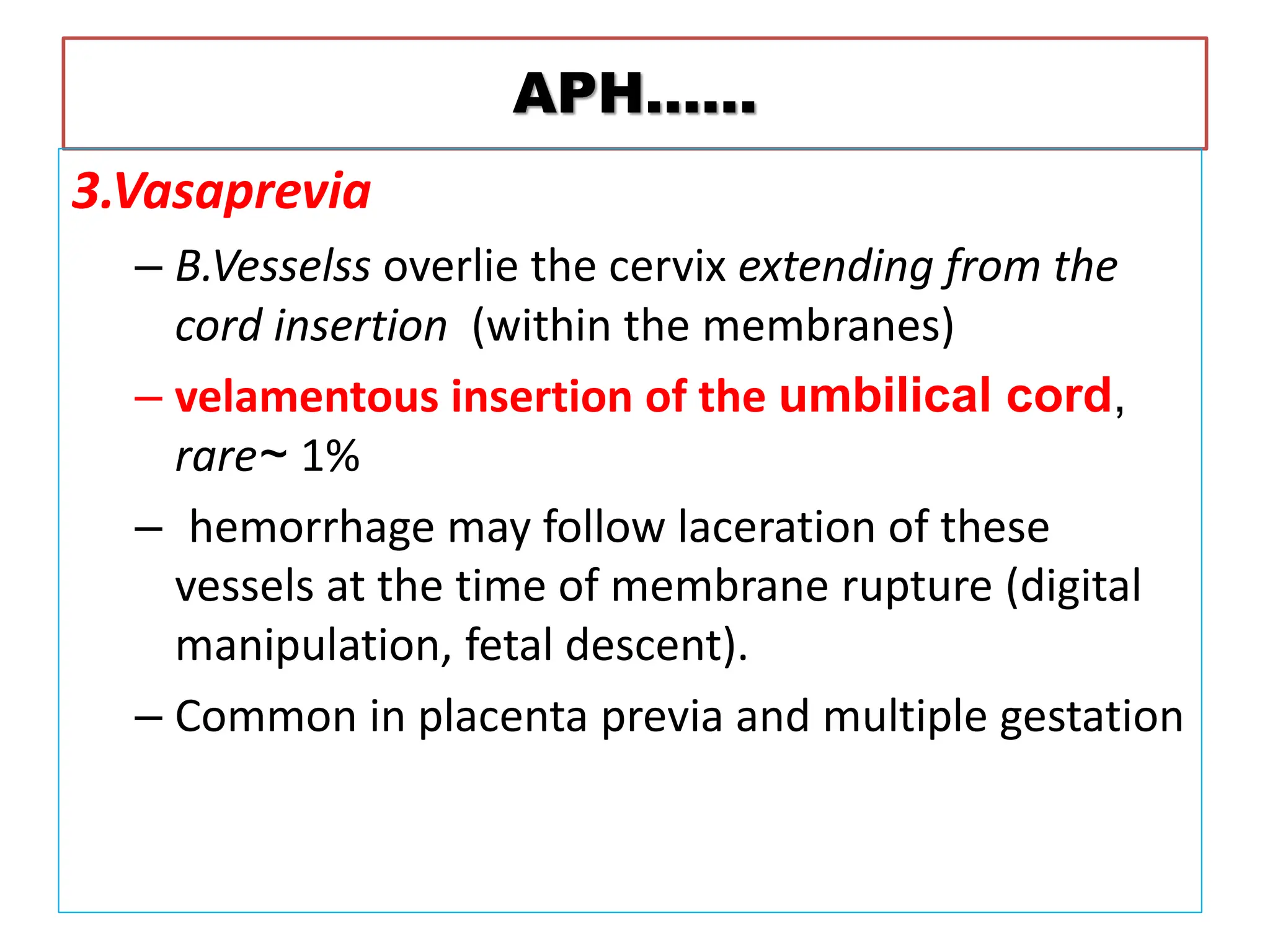 APH……
3.Vasaprevia
– B.Vesselss overlie the cervix extending from the
cord insertion (within the membranes)
– velamentous insertion of the umbilical cord,
rare~ 1%
– hemorrhage may follow laceration of these
vessels at the time of membrane rupture (digital
manipulation, fetal descent).
– Common in placenta previa and multiple gestation
 