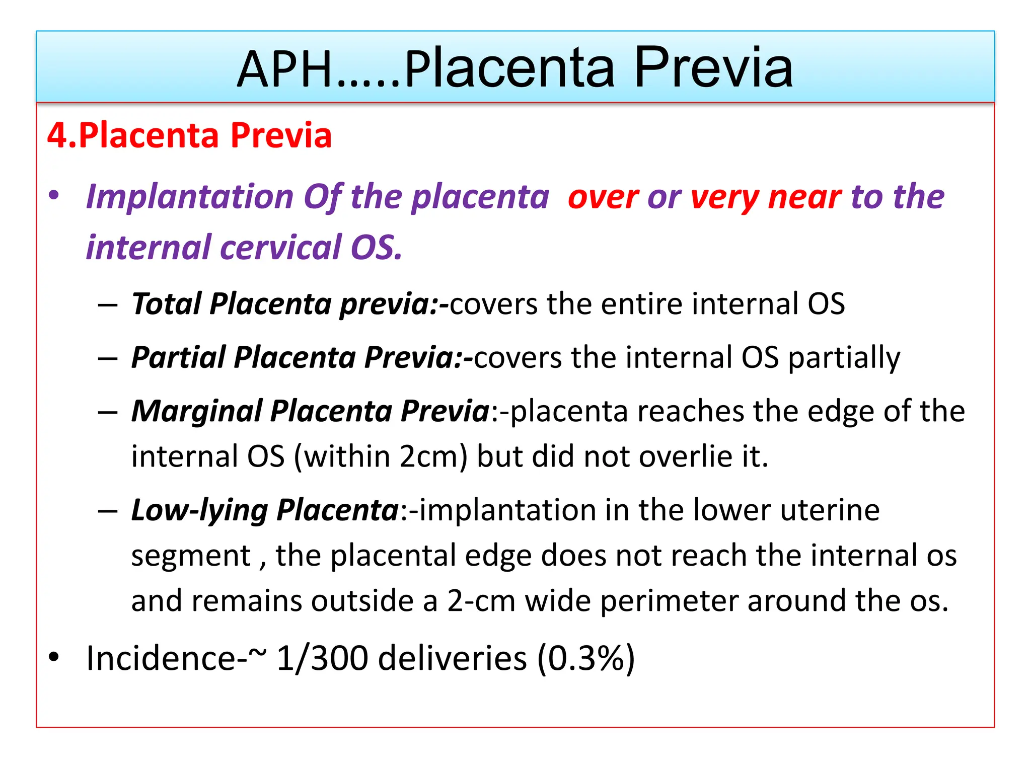 APH…..Placenta Previa
4.Placenta Previa
• Implantation Of the placenta over or very near to the
internal cervical OS.
– Total Placenta previa:-covers the entire internal OS
– Partial Placenta Previa:-covers the internal OS partially
– Marginal Placenta Previa:-placenta reaches the edge of the
internal OS (within 2cm) but did not overlie it.
– Low-lying Placenta:-implantation in the lower uterine
segment , the placental edge does not reach the internal os
and remains outside a 2-cm wide perimeter around the os.
• Incidence-~ 1/300 deliveries (0.3%)
 