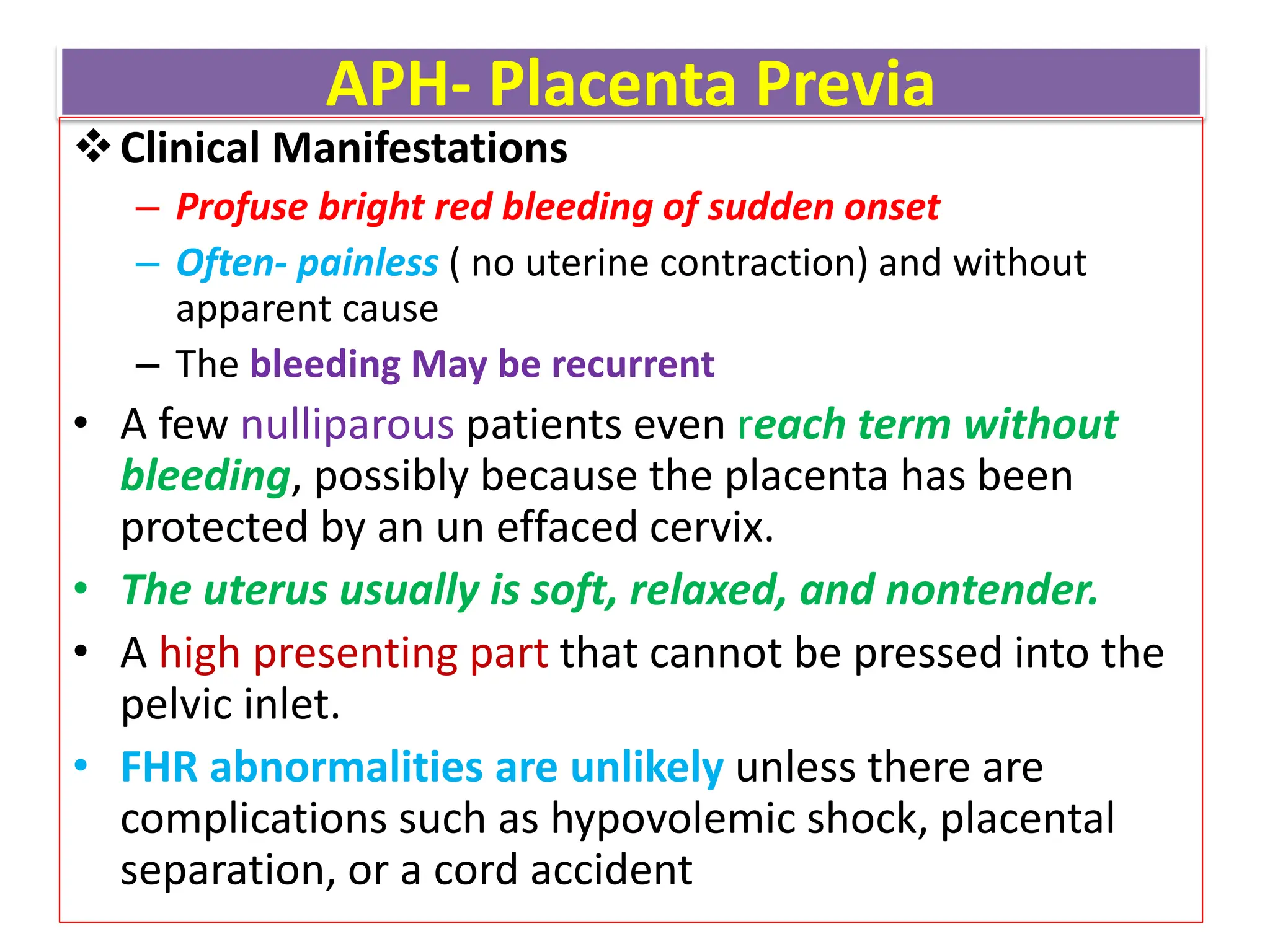 APH- Placenta Previa
Clinical Manifestations
– Profuse bright red bleeding of sudden onset
– Often- painless ( no uterine contraction) and without
apparent cause
– The bleeding May be recurrent
• A few nulliparous patients even reach term without
bleeding, possibly because the placenta has been
protected by an un effaced cervix.
• The uterus usually is soft, relaxed, and nontender.
• A high presenting part that cannot be pressed into the
pelvic inlet.
• FHR abnormalities are unlikely unless there are
complications such as hypovolemic shock, placental
separation, or a cord accident
 