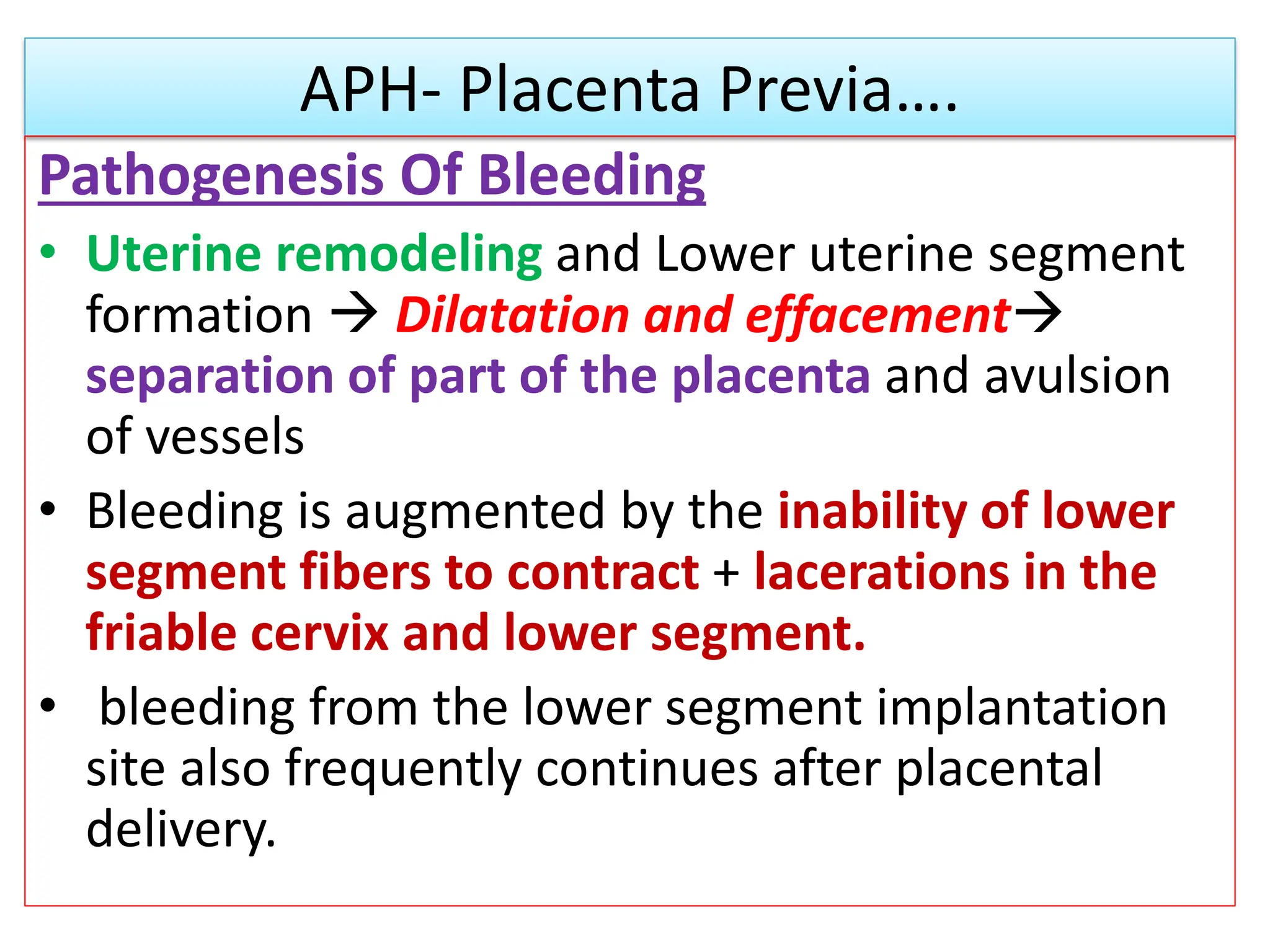 APH- Placenta Previa….
Pathogenesis Of Bleeding
• Uterine remodeling and Lower uterine segment
formation  Dilatation and effacement
separation of part of the placenta and avulsion
of vessels
• Bleeding is augmented by the inability of lower
segment fibers to contract + lacerations in the
friable cervix and lower segment.
• bleeding from the lower segment implantation
site also frequently continues after placental
delivery.
 