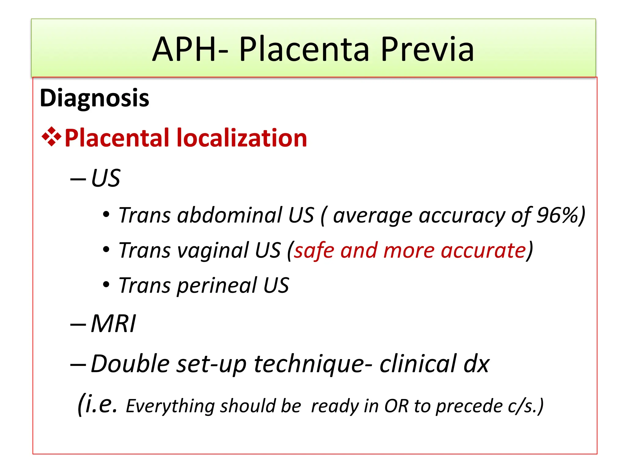 APH- Placenta Previa
Diagnosis
Placental localization
–US
• Trans abdominal US ( average accuracy of 96%)
• Trans vaginal US (safe and more accurate)
• Trans perineal US
–MRI
–Double set-up technique- clinical dx
(i.e. Everything should be ready in OR to precede c/s.)
 