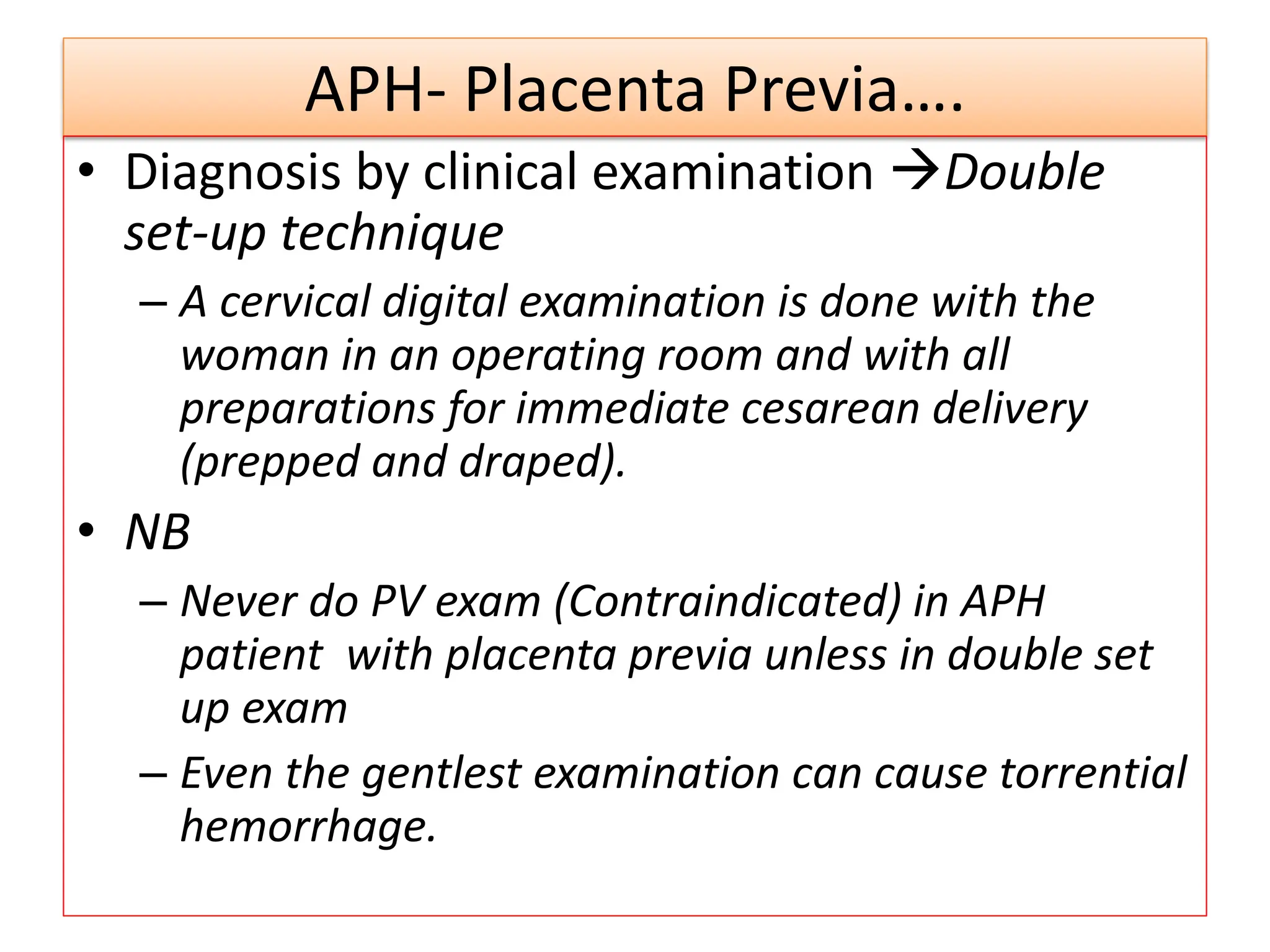 APH- Placenta Previa….
• Diagnosis by clinical examination Double
set-up technique
– A cervical digital examination is done with the
woman in an operating room and with all
preparations for immediate cesarean delivery
(prepped and draped).
• NB
– Never do PV exam (Contraindicated) in APH
patient with placenta previa unless in double set
up exam
– Even the gentlest examination can cause torrential
hemorrhage.
 