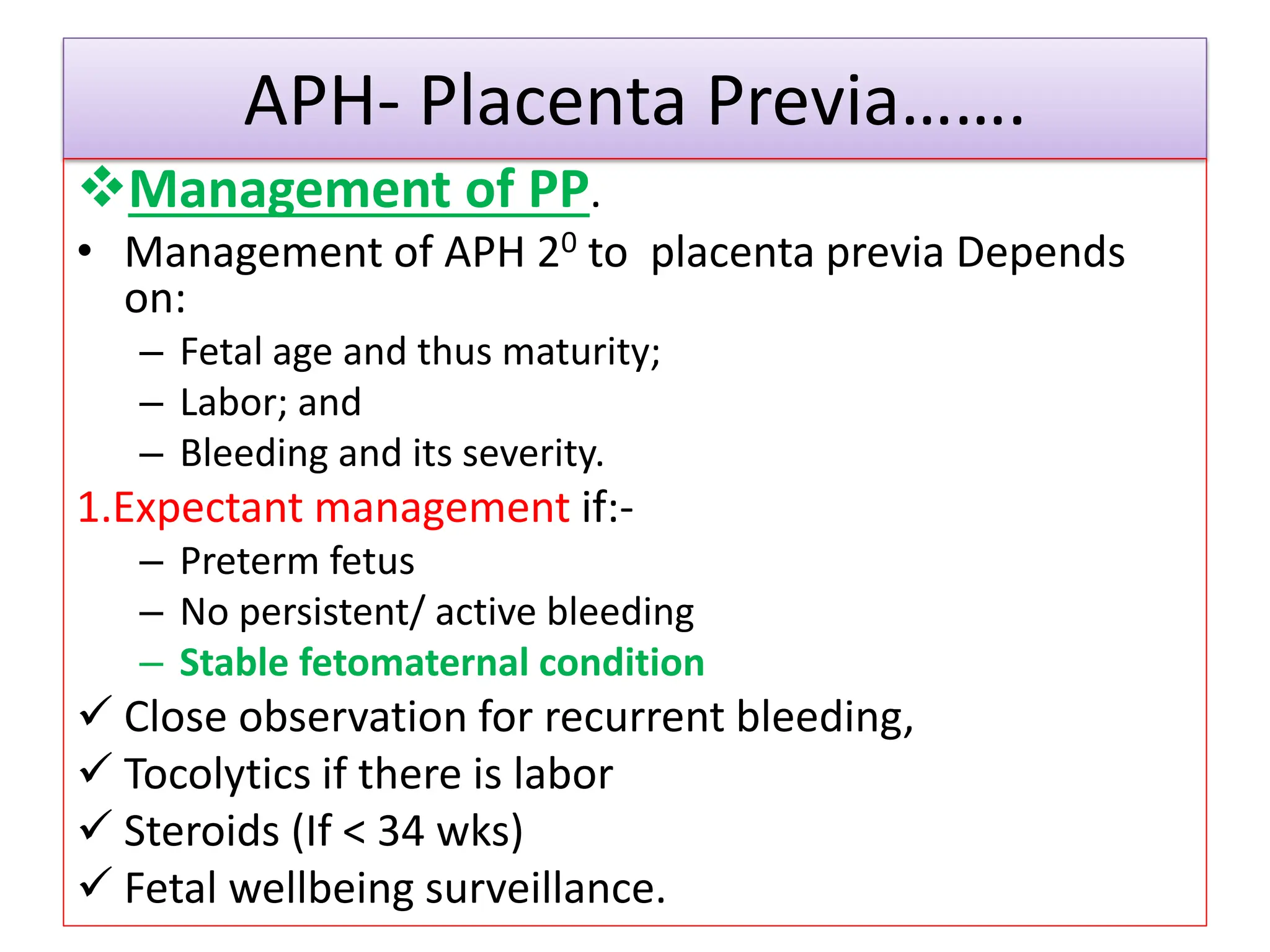 APH- Placenta Previa…….
Management of PP.
• Management of APH 20 to placenta previa Depends
on:
– Fetal age and thus maturity;
– Labor; and
– Bleeding and its severity.
1.Expectant management if:-
– Preterm fetus
– No persistent/ active bleeding
– Stable fetomaternal condition
 Close observation for recurrent bleeding,
 Tocolytics if there is labor
 Steroids (If < 34 wks)
 Fetal wellbeing surveillance.
 