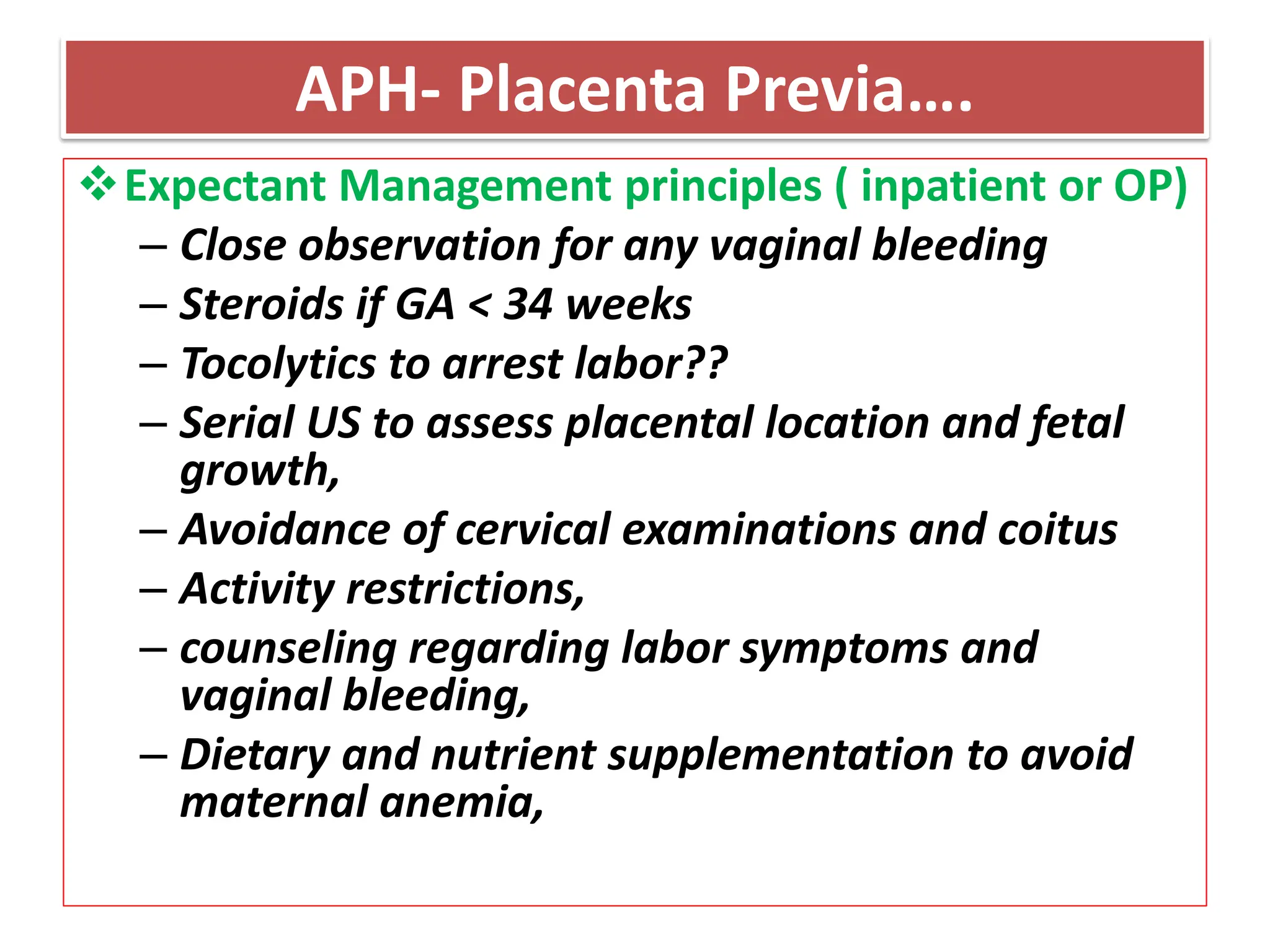 APH- Placenta Previa….
Expectant Management principles ( inpatient or OP)
– Close observation for any vaginal bleeding
– Steroids if GA < 34 weeks
– Tocolytics to arrest labor??
– Serial US to assess placental location and fetal
growth,
– Avoidance of cervical examinations and coitus
– Activity restrictions,
– counseling regarding labor symptoms and
vaginal bleeding,
– Dietary and nutrient supplementation to avoid
maternal anemia,
 