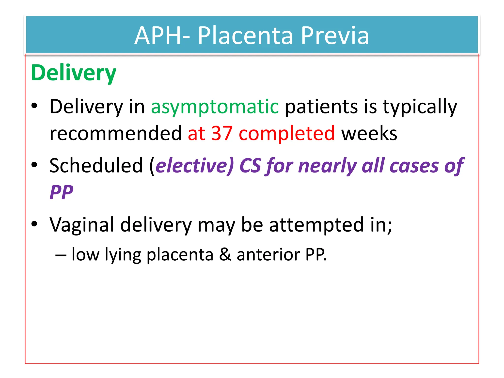 APH- Placenta Previa
Delivery
• Delivery in asymptomatic patients is typically
recommended at 37 completed weeks
• Scheduled (elective) CS for nearly all cases of
PP
• Vaginal delivery may be attempted in;
– low lying placenta & anterior PP.
 