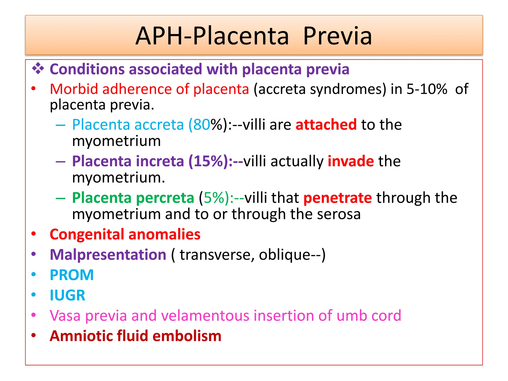 APH-Placenta Previa
 Conditions associated with placenta previa
• Morbid adherence of placenta (accreta syndromes) in 5-10% of
placenta previa.
– Placenta accreta (80%):--villi are attached to the
myometrium
– Placenta increta (15%):--villi actually invade the
myometrium.
– Placenta percreta (5%):--villi that penetrate through the
myometrium and to or through the serosa
• Congenital anomalies
• Malpresentation ( transverse, oblique--)
• PROM
• IUGR
• Vasa previa and velamentous insertion of umb cord
• Amniotic fluid embolism
 