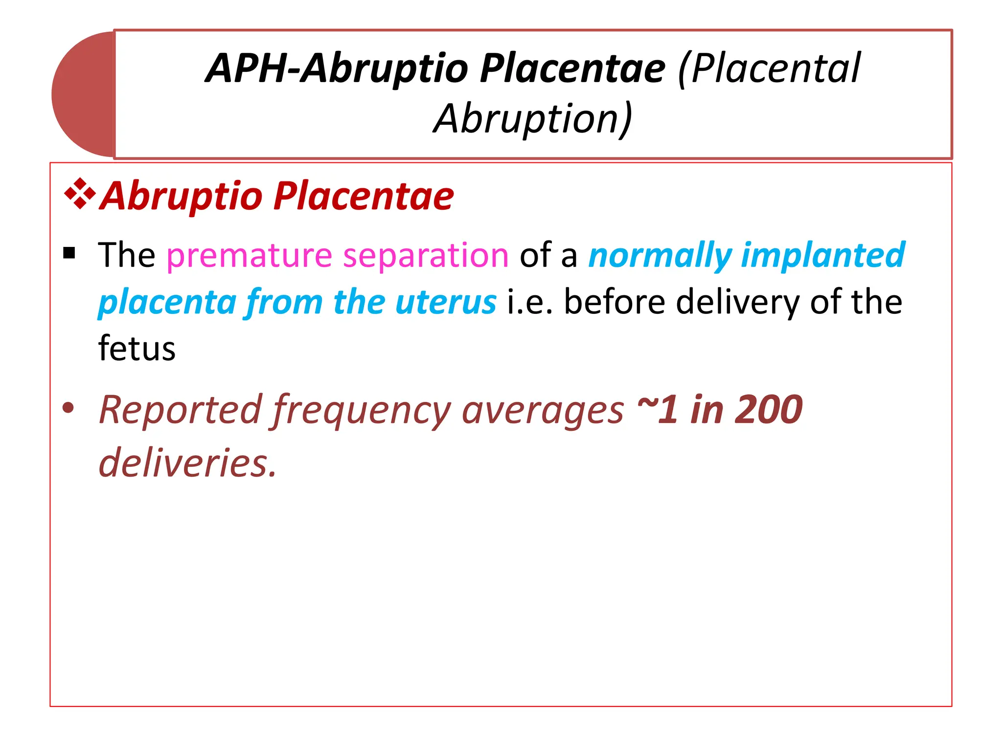 APH-Abruptio Placentae (Placental
Abruption)
Abruptio Placentae
 The premature separation of a normally implanted
placenta from the uterus i.e. before delivery of the
fetus
• Reported frequency averages ~1 in 200
deliveries.
 