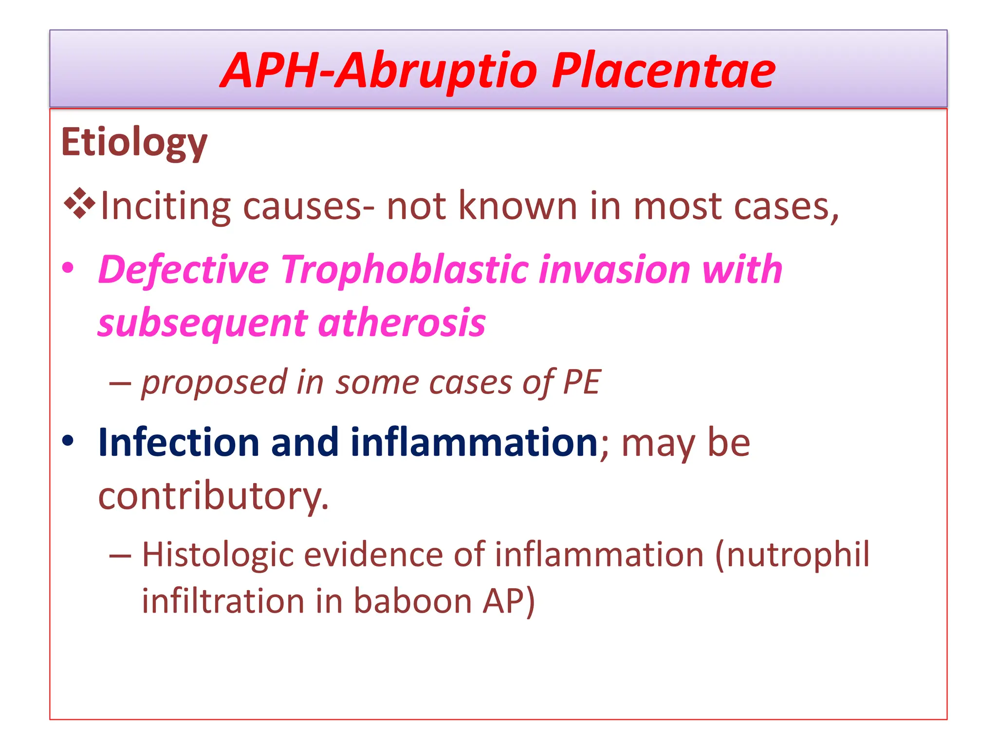 APH-Abruptio Placentae
Etiology
Inciting causes- not known in most cases,
• Defective Trophoblastic invasion with
subsequent atherosis
– proposed in some cases of PE
• Infection and inflammation; may be
contributory.
– Histologic evidence of inflammation (nutrophil
infiltration in baboon AP)
 