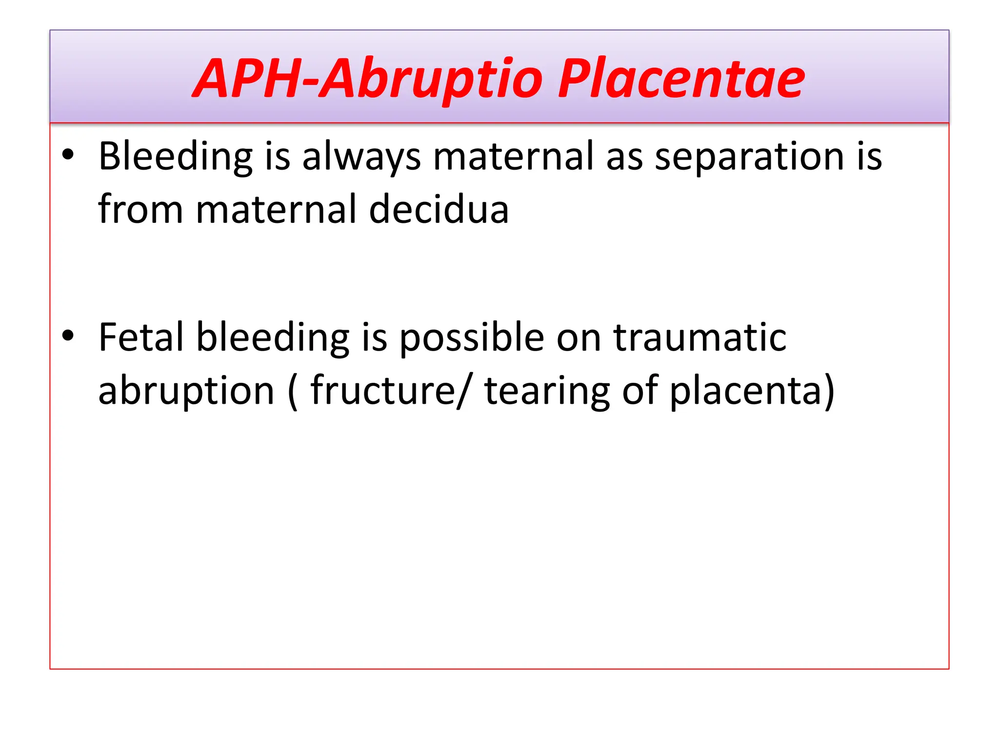 APH-Abruptio Placentae
• Bleeding is always maternal as separation is
from maternal decidua
• Fetal bleeding is possible on traumatic
abruption ( fructure/ tearing of placenta)
 