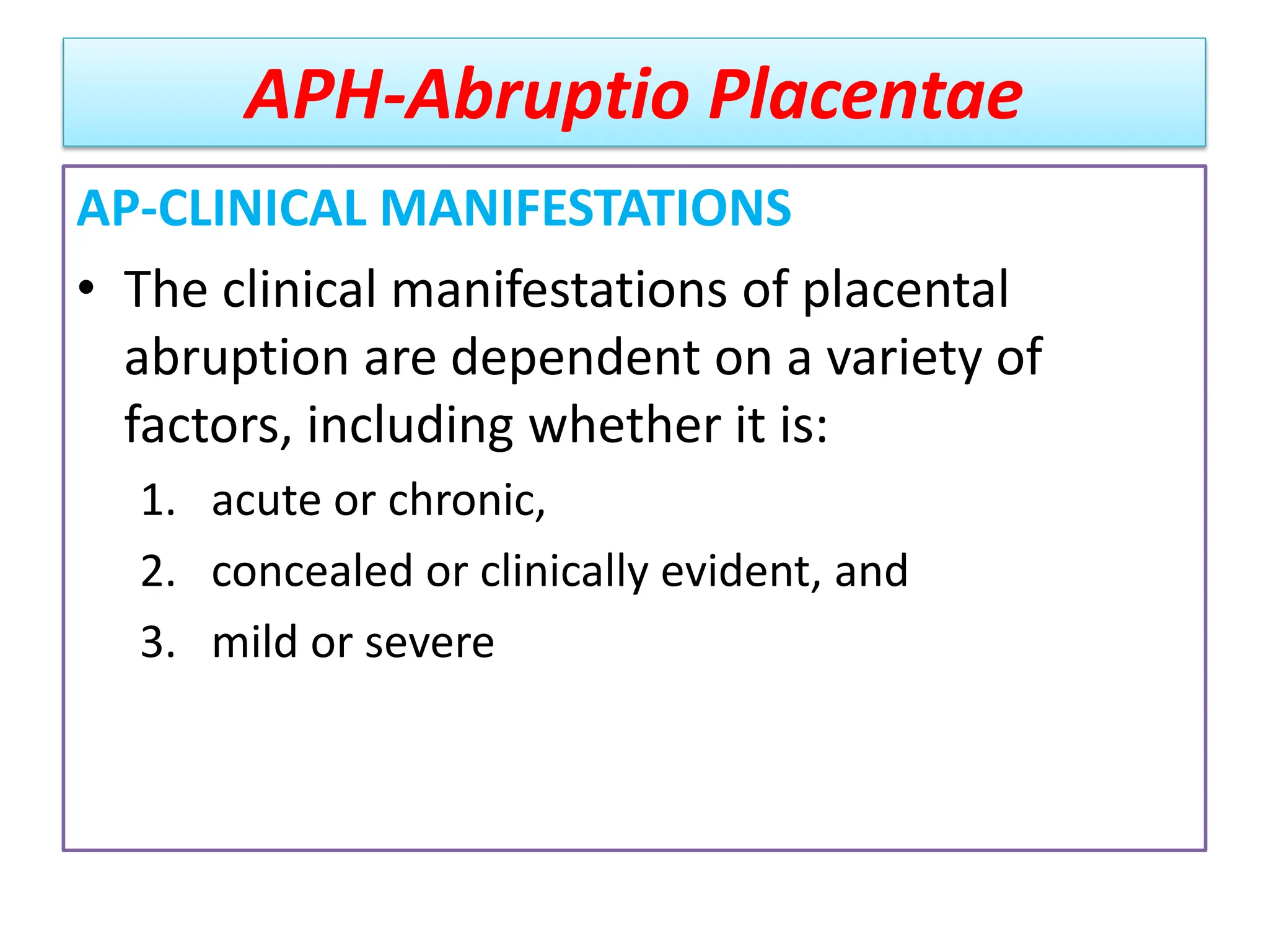 APH-Abruptio Placentae
AP-CLINICAL MANIFESTATIONS
• The clinical manifestations of placental
abruption are dependent on a variety of
factors, including whether it is:
1. acute or chronic,
2. concealed or clinically evident, and
3. mild or severe
 