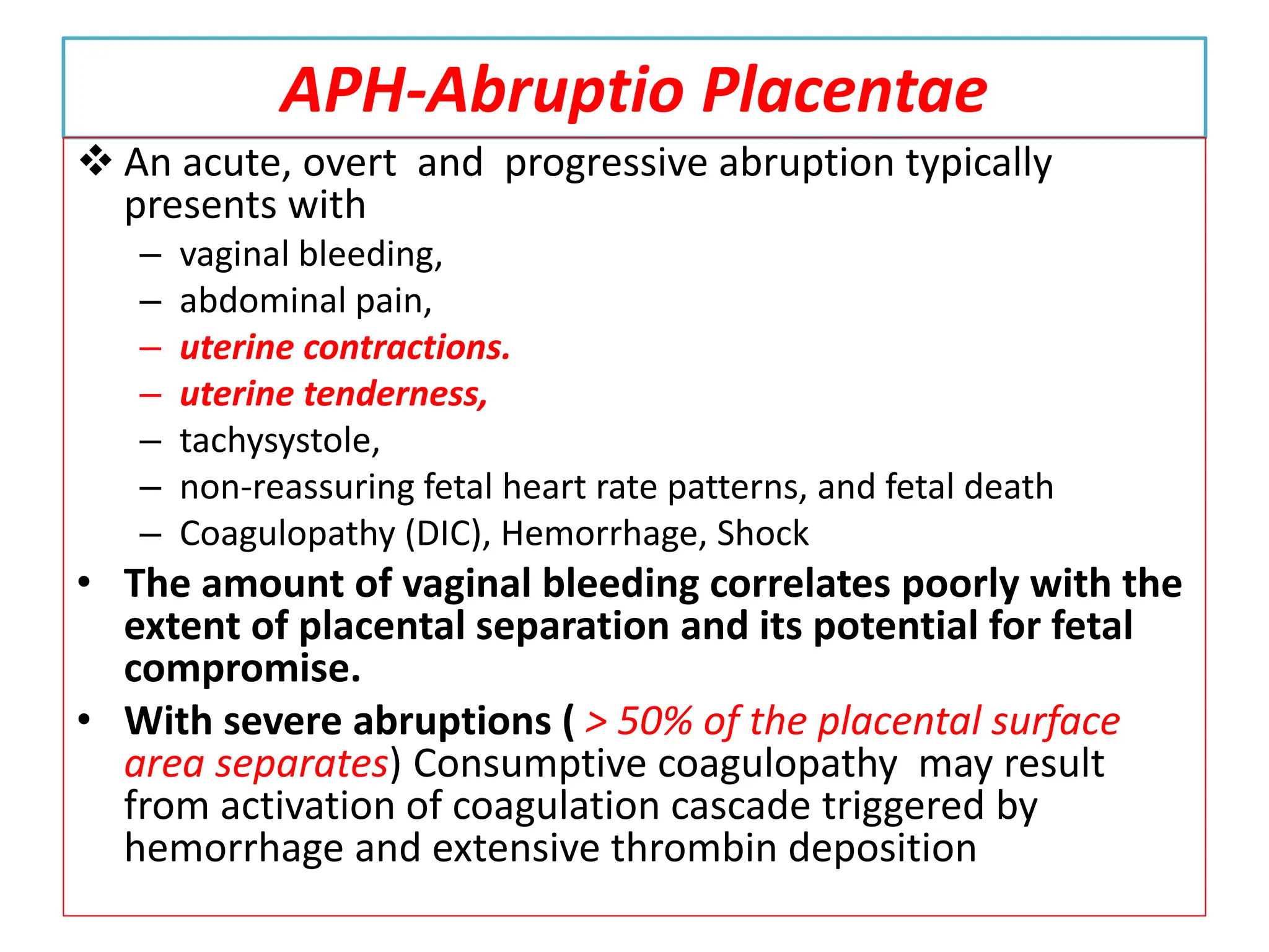 APH-Abruptio Placentae
 An acute, overt and progressive abruption typically
presents with
– vaginal bleeding,
– abdominal pain,
– uterine contractions.
– uterine tenderness,
– tachysystole,
– non-reassuring fetal heart rate patterns, and fetal death
– Coagulopathy (DIC), Hemorrhage, Shock
• The amount of vaginal bleeding correlates poorly with the
extent of placental separation and its potential for fetal
compromise.
• With severe abruptions ( > 50% of the placental surface
area separates) Consumptive coagulopathy may result
from activation of coagulation cascade triggered by
hemorrhage and extensive thrombin deposition
 