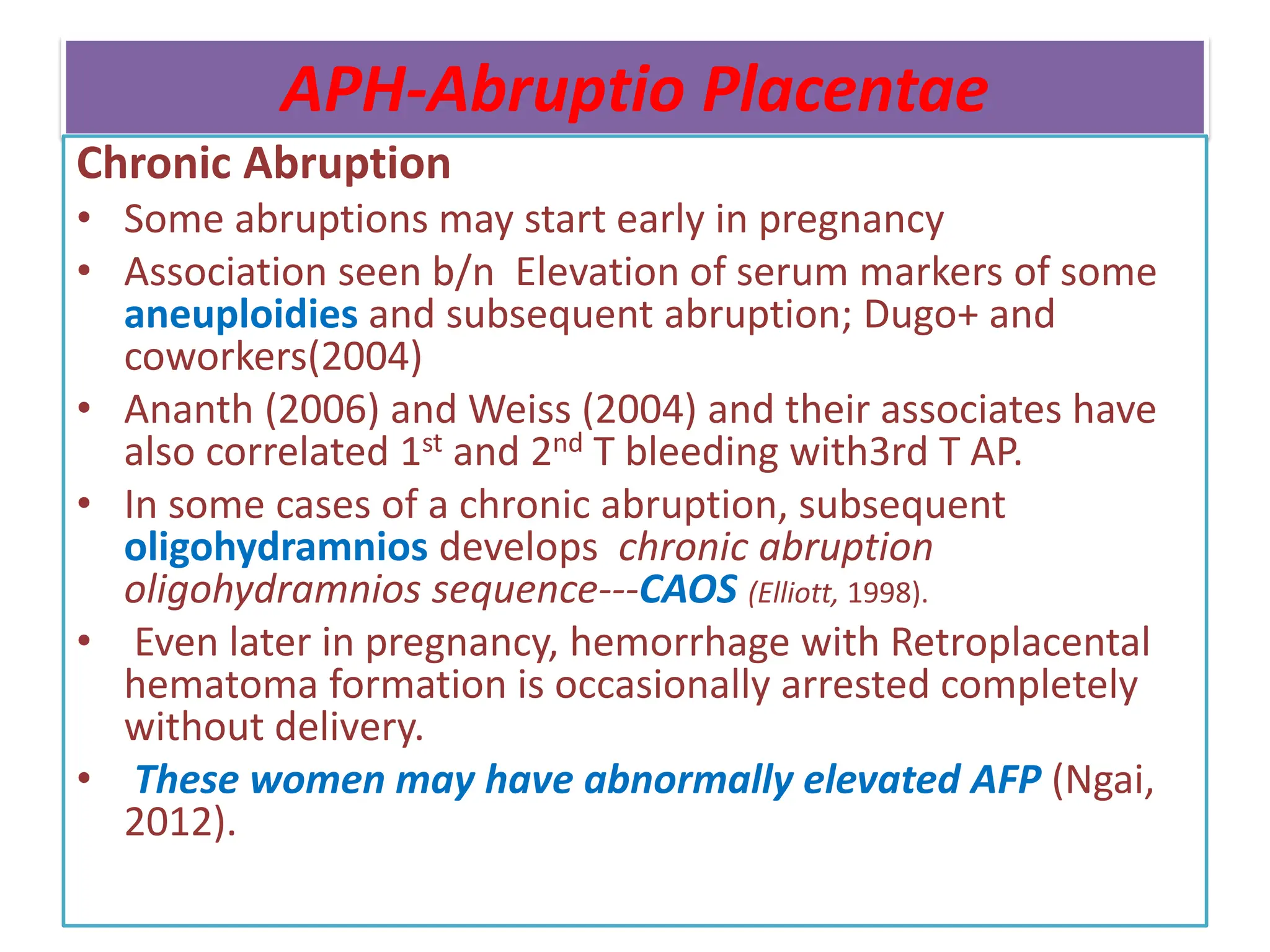 APH-Abruptio Placentae
Chronic Abruption
• Some abruptions may start early in pregnancy
• Association seen b/n Elevation of serum markers of some
aneuploidies and subsequent abruption; Dugo+ and
coworkers(2004)
• Ananth (2006) and Weiss (2004) and their associates have
also correlated 1st and 2nd T bleeding with3rd T AP.
• In some cases of a chronic abruption, subsequent
oligohydramnios develops chronic abruption
oligohydramnios sequence---CAOS (Elliott, 1998).
• Even later in pregnancy, hemorrhage with Retroplacental
hematoma formation is occasionally arrested completely
without delivery.
• These women may have abnormally elevated AFP (Ngai,
2012).
 
