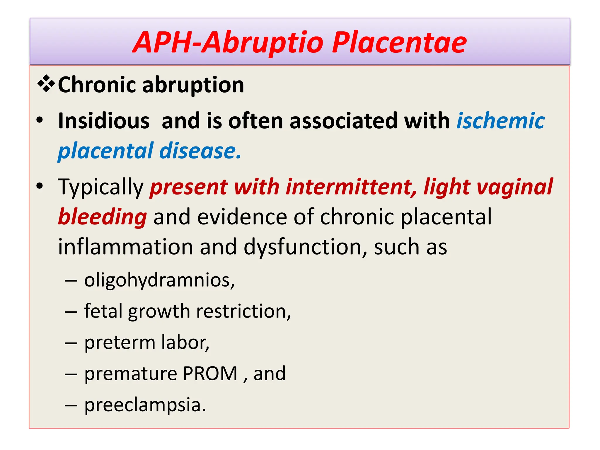 APH-Abruptio Placentae
Chronic abruption
• Insidious and is often associated with ischemic
placental disease.
• Typically present with intermittent, light vaginal
bleeding and evidence of chronic placental
inflammation and dysfunction, such as
– oligohydramnios,
– fetal growth restriction,
– preterm labor,
– premature PROM , and
– preeclampsia.
 