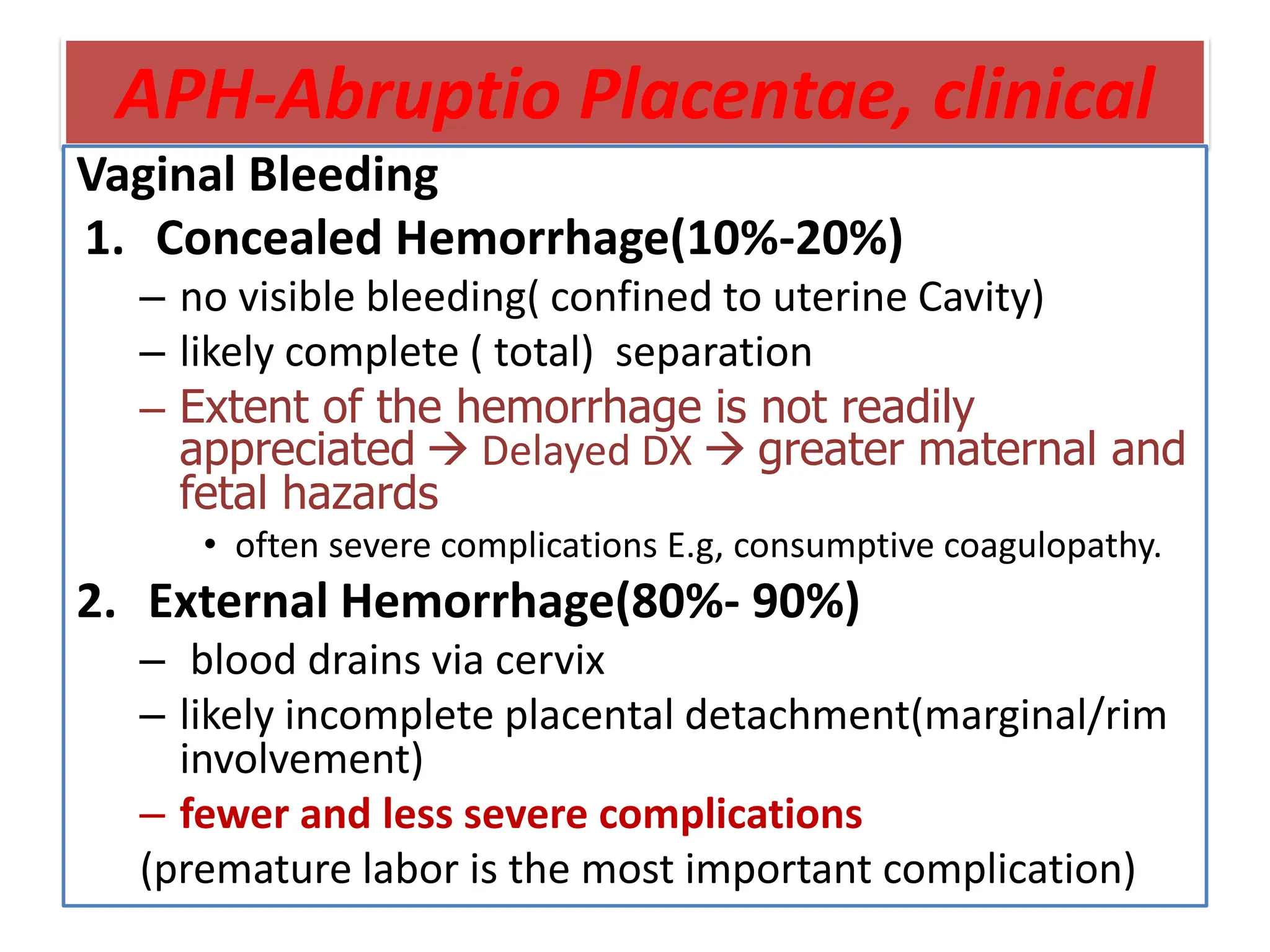 APH-Abruptio Placentae, clinical
Vaginal Bleeding
1. Concealed Hemorrhage(10%-20%)
– no visible bleeding( confined to uterine Cavity)
– likely complete ( total) separation
– Extent of the hemorrhage is not readily
appreciated  Delayed DX  greater maternal and
fetal hazards
• often severe complications E.g, consumptive coagulopathy.
2. External Hemorrhage(80%- 90%)
– blood drains via cervix
– likely incomplete placental detachment(marginal/rim
involvement)
– fewer and less severe complications
(premature labor is the most important complication)
 