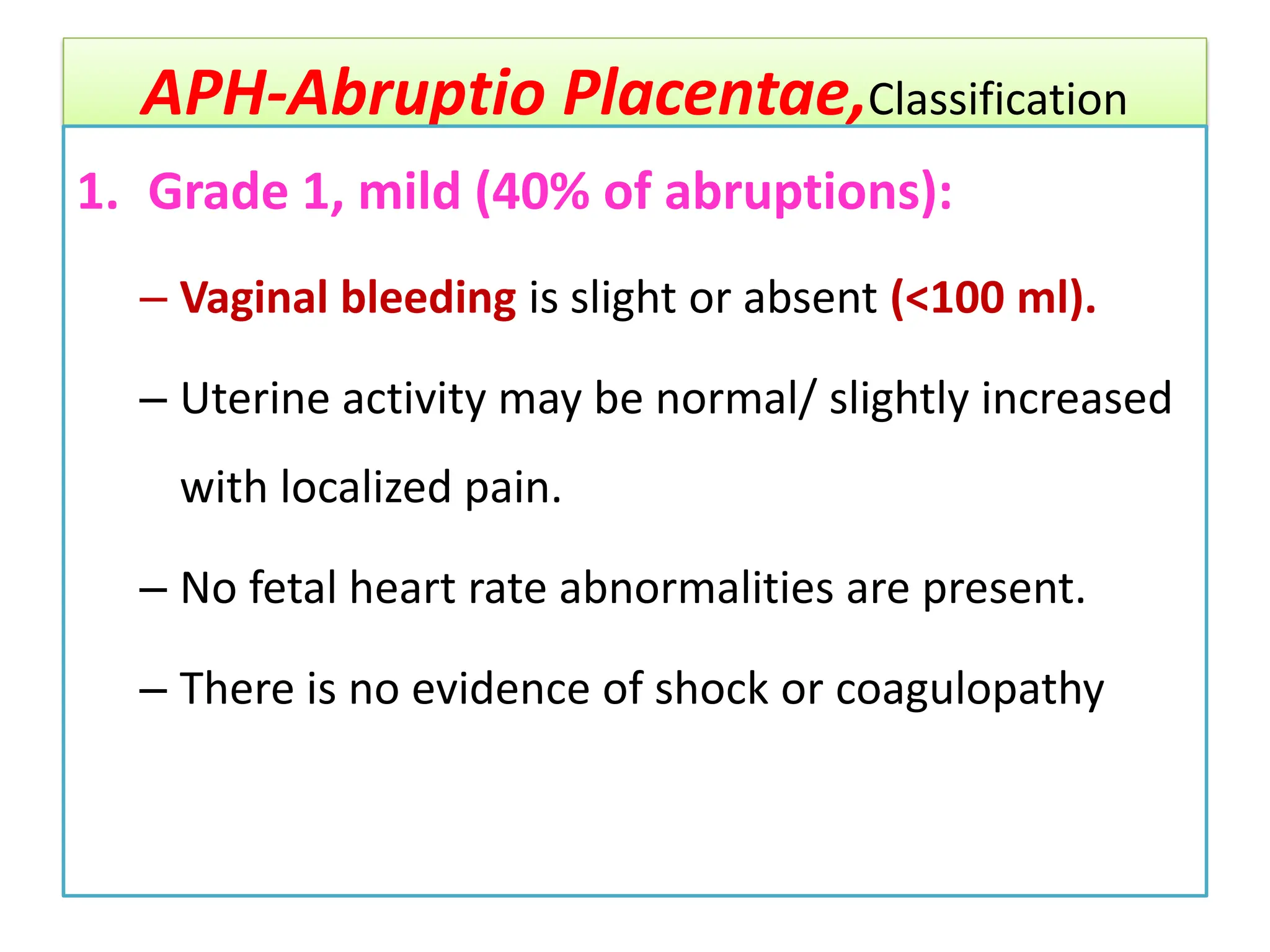 APH-Abruptio Placentae,Classification
1. Grade 1, mild (40% of abruptions):
– Vaginal bleeding is slight or absent (<100 ml).
– Uterine activity may be normal/ slightly increased
with localized pain.
– No fetal heart rate abnormalities are present.
– There is no evidence of shock or coagulopathy
 