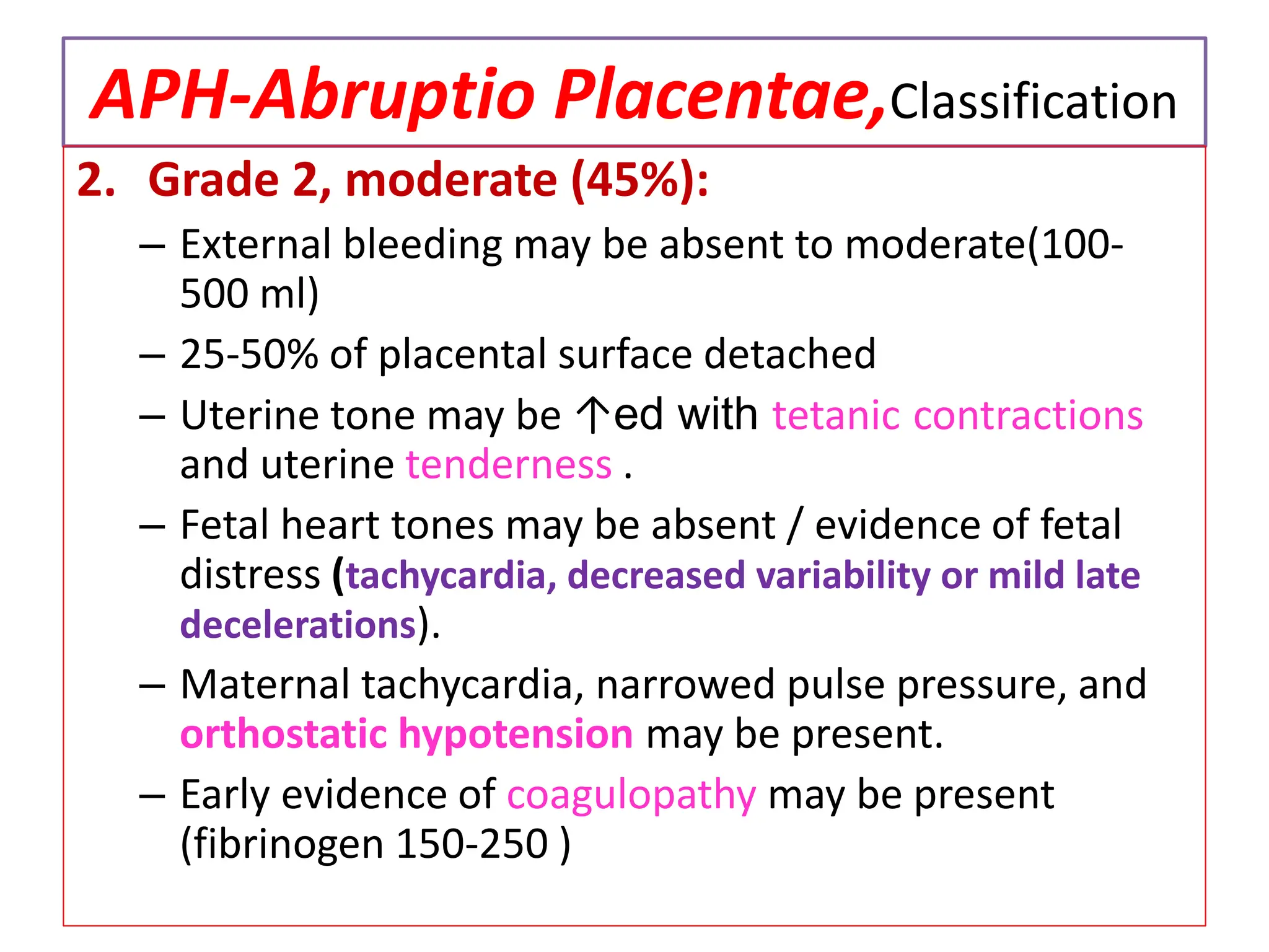 APH-Abruptio Placentae,Classification
2. Grade 2, moderate (45%):
– External bleeding may be absent to moderate(100-
500 ml)
– 25-50% of placental surface detached
– Uterine tone may be ↑ed with tetanic contractions
and uterine tenderness .
– Fetal heart tones may be absent / evidence of fetal
distress (tachycardia, decreased variability or mild late
decelerations).
– Maternal tachycardia, narrowed pulse pressure, and
orthostatic hypotension may be present.
– Early evidence of coagulopathy may be present
(fibrinogen 150-250 )
 