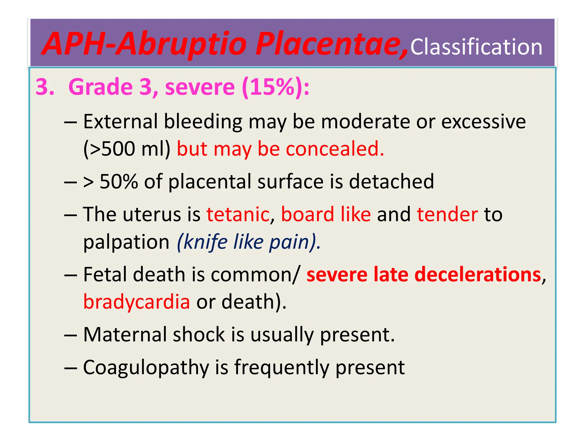 APH-Abruptio Placentae,Classification
3. Grade 3, severe (15%):
– External bleeding may be moderate or excessive
(>500 ml) but may be concealed.
– > 50% of placental surface is detached
– The uterus is tetanic, board like and tender to
palpation (knife like pain).
– Fetal death is common/ severe late decelerations,
bradycardia or death).
– Maternal shock is usually present.
– Coagulopathy is frequently present
 