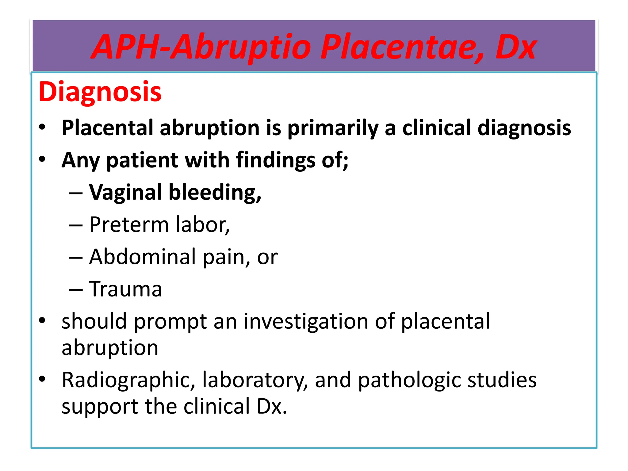 APH-Abruptio Placentae, Dx
Diagnosis
• Placental abruption is primarily a clinical diagnosis
• Any patient with findings of;
– Vaginal bleeding,
– Preterm labor,
– Abdominal pain, or
– Trauma
• should prompt an investigation of placental
abruption
• Radiographic, laboratory, and pathologic studies
support the clinical Dx.
 