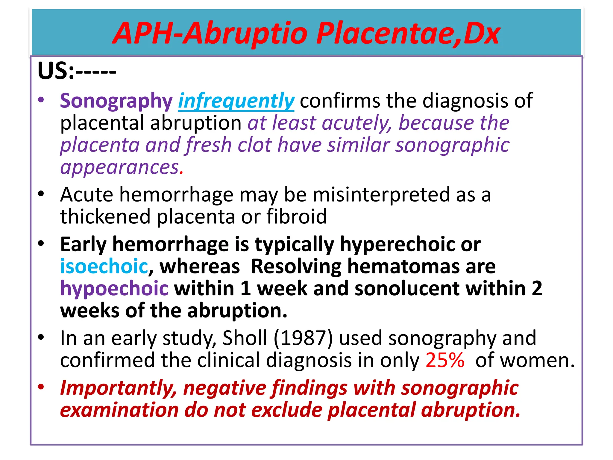 APH-Abruptio Placentae,Dx
US:-----
• Sonography infrequently confirms the diagnosis of
placental abruption at least acutely, because the
placenta and fresh clot have similar sonographic
appearances.
• Acute hemorrhage may be misinterpreted as a
thickened placenta or fibroid
• Early hemorrhage is typically hyperechoic or
isoechoic, whereas Resolving hematomas are
hypoechoic within 1 week and sonolucent within 2
weeks of the abruption.
• In an early study, Sholl (1987) used sonography and
confirmed the clinical diagnosis in only 25% of women.
• Importantly, negative findings with sonographic
examination do not exclude placental abruption.
 