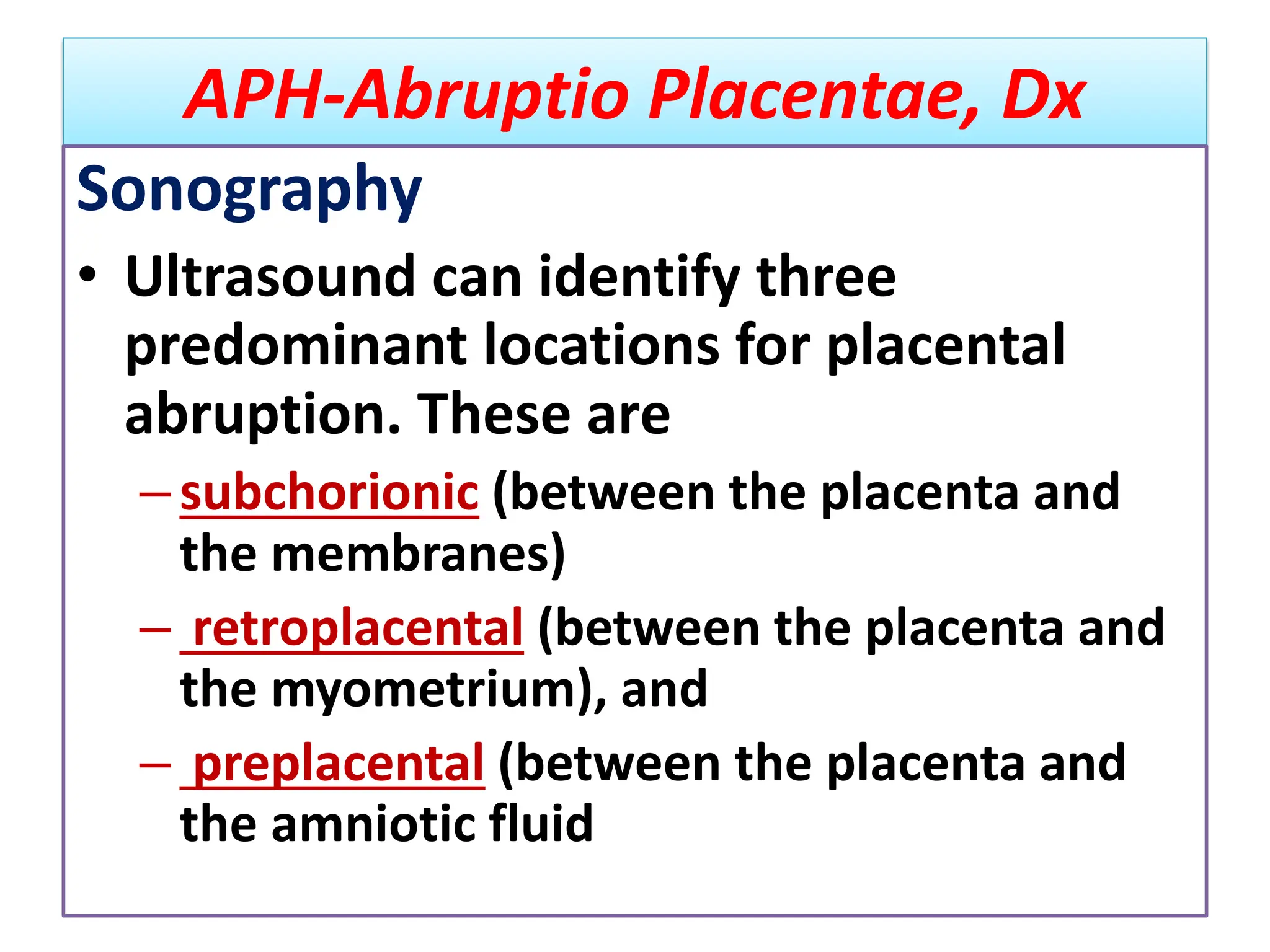 APH-Abruptio Placentae, Dx
Sonography
• Ultrasound can identify three
predominant locations for placental
abruption. These are
–subchorionic (between the placenta and
the membranes)
– retroplacental (between the placenta and
the myometrium), and
– preplacental (between the placenta and
the amniotic fluid
 