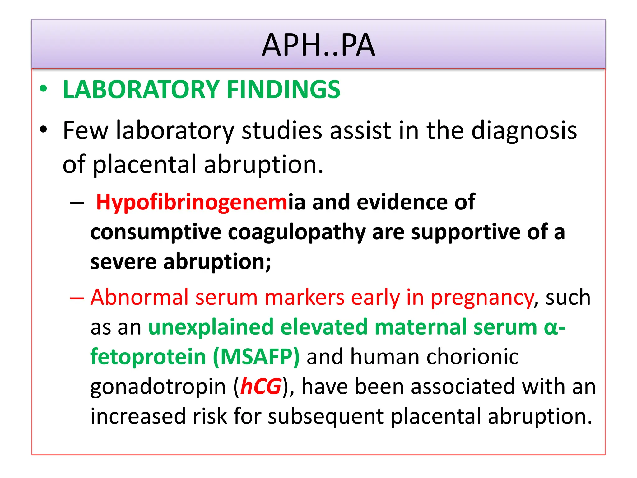 APH..PA
• LABORATORY FINDINGS
• Few laboratory studies assist in the diagnosis
of placental abruption.
– Hypofibrinogenemia and evidence of
consumptive coagulopathy are supportive of a
severe abruption;
– Abnormal serum markers early in pregnancy, such
as an unexplained elevated maternal serum α-
fetoprotein (MSAFP) and human chorionic
gonadotropin (hCG), have been associated with an
increased risk for subsequent placental abruption.
 