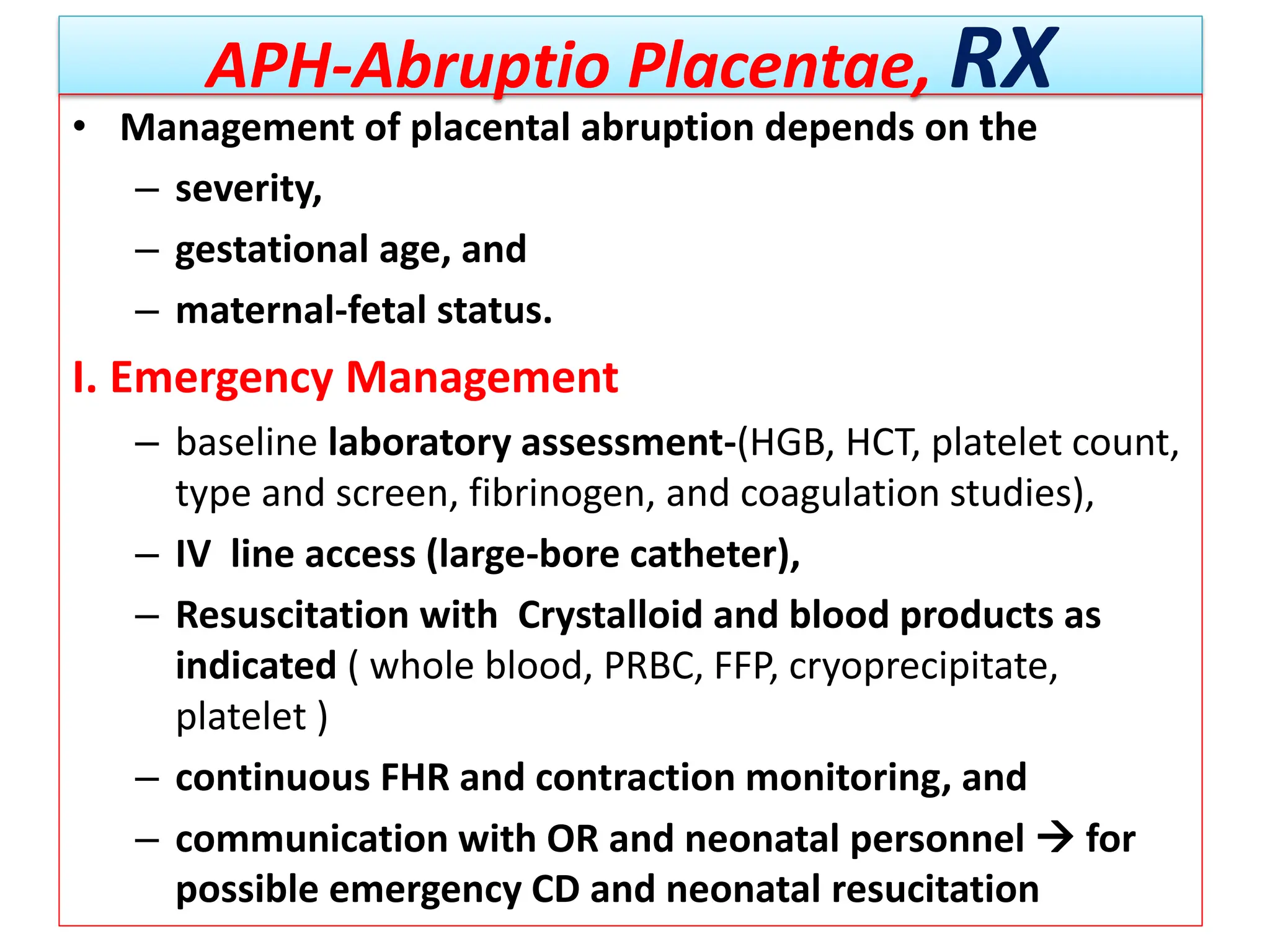 APH-Abruptio Placentae, RX
• Management of placental abruption depends on the
– severity,
– gestational age, and
– maternal-fetal status.
I. Emergency Management
– baseline laboratory assessment-(HGB, HCT, platelet count,
type and screen, fibrinogen, and coagulation studies),
– IV line access (large-bore catheter),
– Resuscitation with Crystalloid and blood products as
indicated ( whole blood, PRBC, FFP, cryoprecipitate,
platelet )
– continuous FHR and contraction monitoring, and
– communication with OR and neonatal personnel  for
possible emergency CD and neonatal resucitation
 