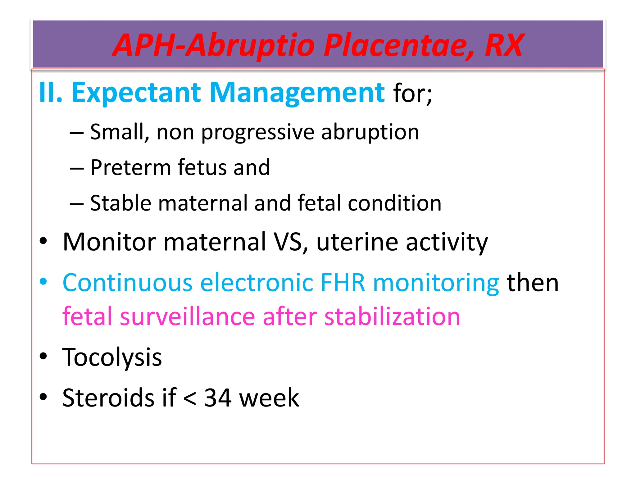 APH-Abruptio Placentae, RX
II. Expectant Management for;
– Small, non progressive abruption
– Preterm fetus and
– Stable maternal and fetal condition
• Monitor maternal VS, uterine activity
• Continuous electronic FHR monitoring then
fetal surveillance after stabilization
• Tocolysis
• Steroids if < 34 week
 