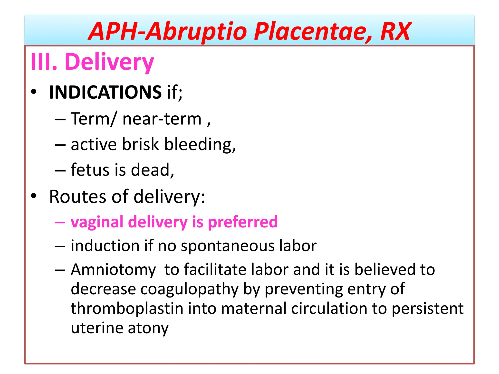 APH-Abruptio Placentae, RX
III. Delivery
• INDICATIONS if;
– Term/ near-term ,
– active brisk bleeding,
– fetus is dead,
• Routes of delivery:
– vaginal delivery is preferred
– induction if no spontaneous labor
– Amniotomy to facilitate labor and it is believed to
decrease coagulopathy by preventing entry of
thromboplastin into maternal circulation to persistent
uterine atony
 