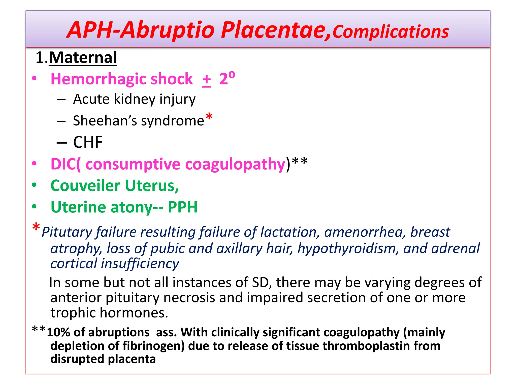APH-Abruptio Placentae,Complications
1.Maternal
• Hemorrhagic shock + 2⁰
– Acute kidney injury
– Sheehan’s syndrome*
– CHF
• DIC( consumptive coagulopathy)**
• Couveiler Uterus,
• Uterine atony-- PPH
*Pitutary failure resulting failure of lactation, amenorrhea, breast
atrophy, loss of pubic and axillary hair, hypothyroidism, and adrenal
cortical insufficiency
In some but not all instances of SD, there may be varying degrees of
anterior pituitary necrosis and impaired secretion of one or more
trophic hormones.
**10% of abruptions ass. With clinically significant coagulopathy (mainly
depletion of fibrinogen) due to release of tissue thromboplastin from
disrupted placenta
 