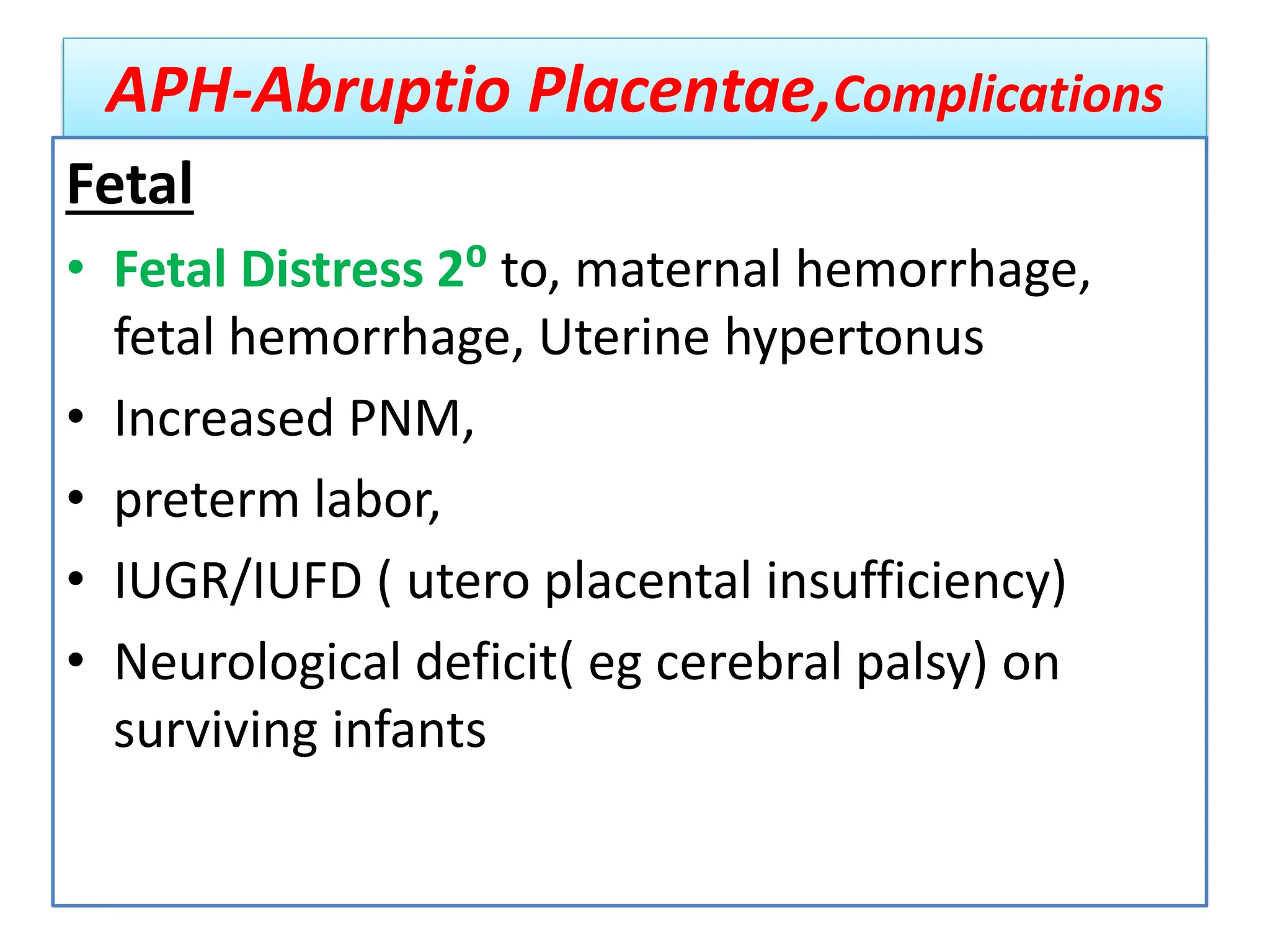 APH-Abruptio Placentae,Complications
Fetal
• Fetal Distress 2⁰ to, maternal hemorrhage,
fetal hemorrhage, Uterine hypertonus
• Increased PNM,
• preterm labor,
• IUGR/IUFD ( utero placental insufficiency)
• Neurological deficit( eg cerebral palsy) on
surviving infants
 