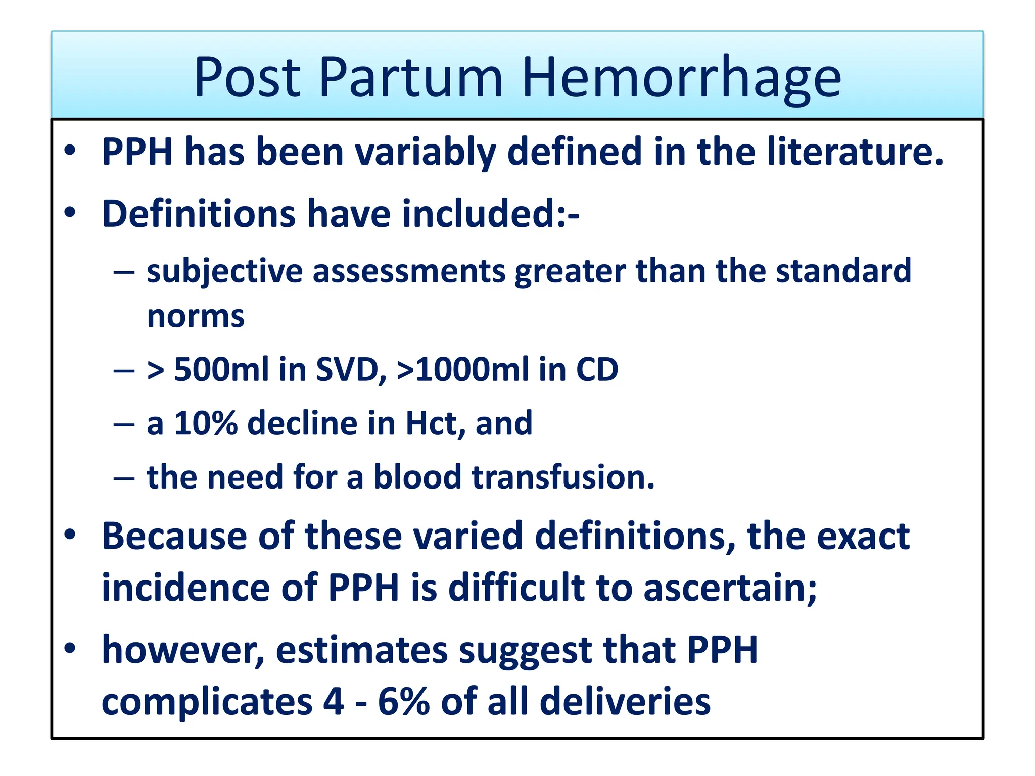 Post Partum Hemorrhage
• PPH has been variably defined in the literature.
• Definitions have included:-
– subjective assessments greater than the standard
norms
– > 500ml in SVD, >1000ml in CD
– a 10% decline in Hct, and
– the need for a blood transfusion.
• Because of these varied definitions, the exact
incidence of PPH is difficult to ascertain;
• however, estimates suggest that PPH
complicates 4 - 6% of all deliveries
 