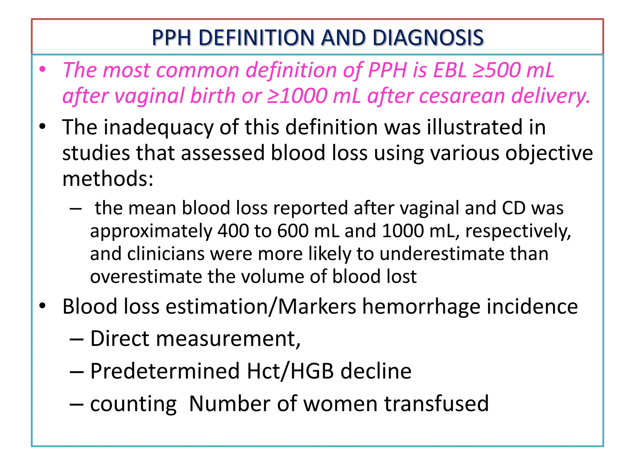 PPH DEFINITION AND DIAGNOSIS
• The most common definition of PPH is EBL ≥500 mL
after vaginal birth or ≥1000 mL after cesarean delivery.
• The inadequacy of this definition was illustrated in
studies that assessed blood loss using various objective
methods:
– the mean blood loss reported after vaginal and CD was
approximately 400 to 600 mL and 1000 mL, respectively,
and clinicians were more likely to underestimate than
overestimate the volume of blood lost
• Blood loss estimation/Markers hemorrhage incidence
– Direct measurement,
– Predetermined Hct/HGB decline
– counting Number of women transfused
 